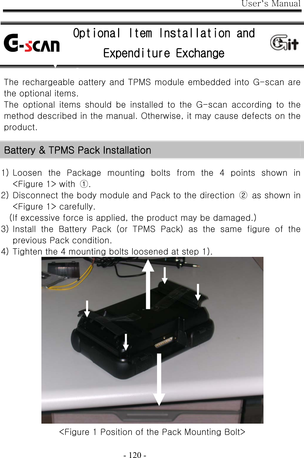 User’s Manual  - 120 -    The rechargeable battery and TPMS module embedded into G-scan are the optional items.   The  optional  items  should  be  installed  to  the  G-scan  according  to  the method described in the manual. Otherwise, it may cause defects on the product.  Battery &amp; TPMS Pack Installation  1) Loosen  the  Package  mounting  bolts  from  the  4  points  shown  in &lt;Figure 1&gt; with  ①. 2) Disconnect the body module and Pack to the direction  ②  as shown in &lt;Figure 1&gt; carefully. (If excessive force is applied, the product may be damaged.) 3) Install the Battery Pack (or TPMS Pack) as the same figure of the previous Pack condition. 4) Tighten the 4 mounting bolts loosened at step 1).  &lt;Figure 1 Position of the Pack Mounting Bolt&gt;    Optional Item Installation and Expenditure Exchange 