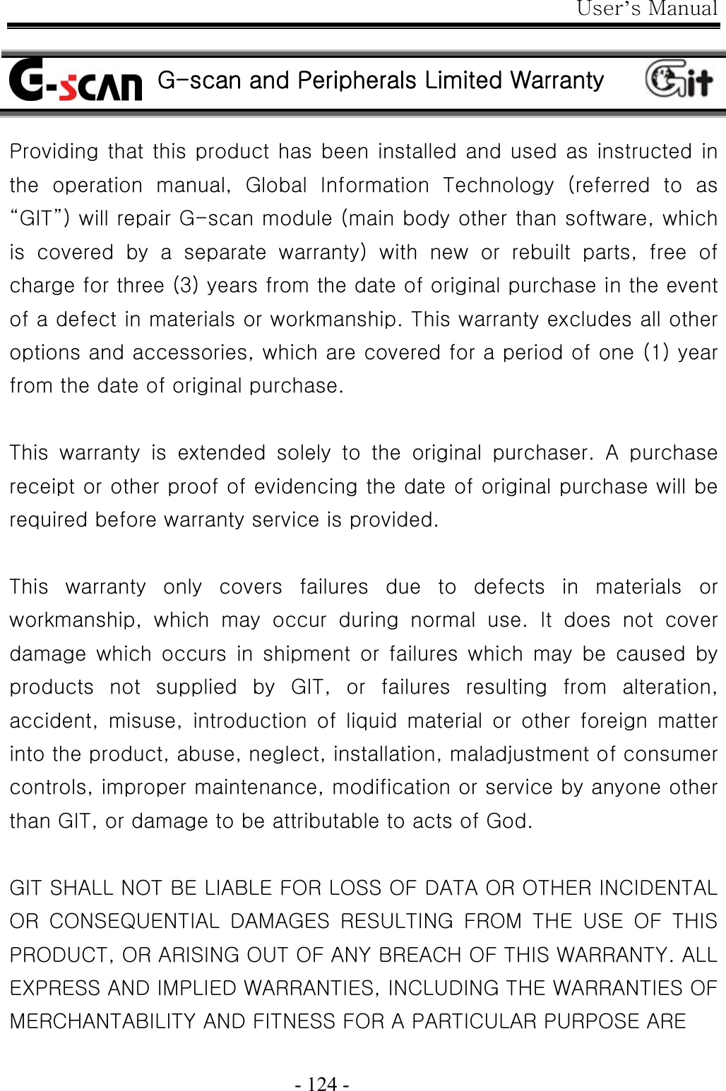 User’s Manual  - 124 -   G-scan and Peripherals Limited Warranty  Providing that this product has been installed and used as instructed in the  operation  manual,  Global  Information  Technology  (referred  to  as “GIT”) will repair G-scan module (main body other than software, which is  covered  by  a  separate  warranty)  with  new  or  rebuilt  parts,  free  of charge for three (3) years from the date of original purchase in the event of a defect in materials or workmanship. This warranty excludes all other options and accessories, which are covered for a period of one (1) year from the date of original purchase.    This  warranty  is  extended  solely  to  the  original  purchaser.  A  purchase receipt or other proof of evidencing the date of original purchase will be required before warranty service is provided.  This  warranty  only  covers  failures  due  to  defects  in  materials  or workmanship, which may occur during normal use. It does not cover damage  which  occurs  in  shipment  or  failures  which  may  be  caused by products  not  supplied  by  GIT,  or  failures  resulting  from  alteration, accident,  misuse,  introduction  of  liquid  material  or  other  foreign  matter into the product, abuse, neglect, installation, maladjustment of consumer controls, improper maintenance, modification or service by anyone other than GIT, or damage to be attributable to acts of God.  GIT SHALL NOT BE LIABLE FOR LOSS OF DATA OR OTHER INCIDENTAL OR  CONSEQUENTIAL  DAMAGES  RESULTING  FROM  THE  USE  OF  THIS PRODUCT, OR ARISING OUT OF ANY BREACH OF THIS WARRANTY. ALL EXPRESS AND IMPLIED WARRANTIES, INCLUDING THE WARRANTIES OF MERCHANTABILITY AND FITNESS FOR A PARTICULAR PURPOSE ARE   