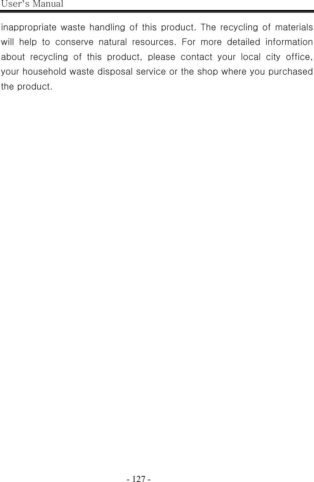 User’s Manual  - 127 -    inappropriate waste handling  of this product. The  recycling of  materials will  help  to  conserve  natural  resources.  For  more  detailed  information about  recycling  of  this  product,  please  contact  your  local  city  office, your household waste disposal service or the shop where you purchased the product.   