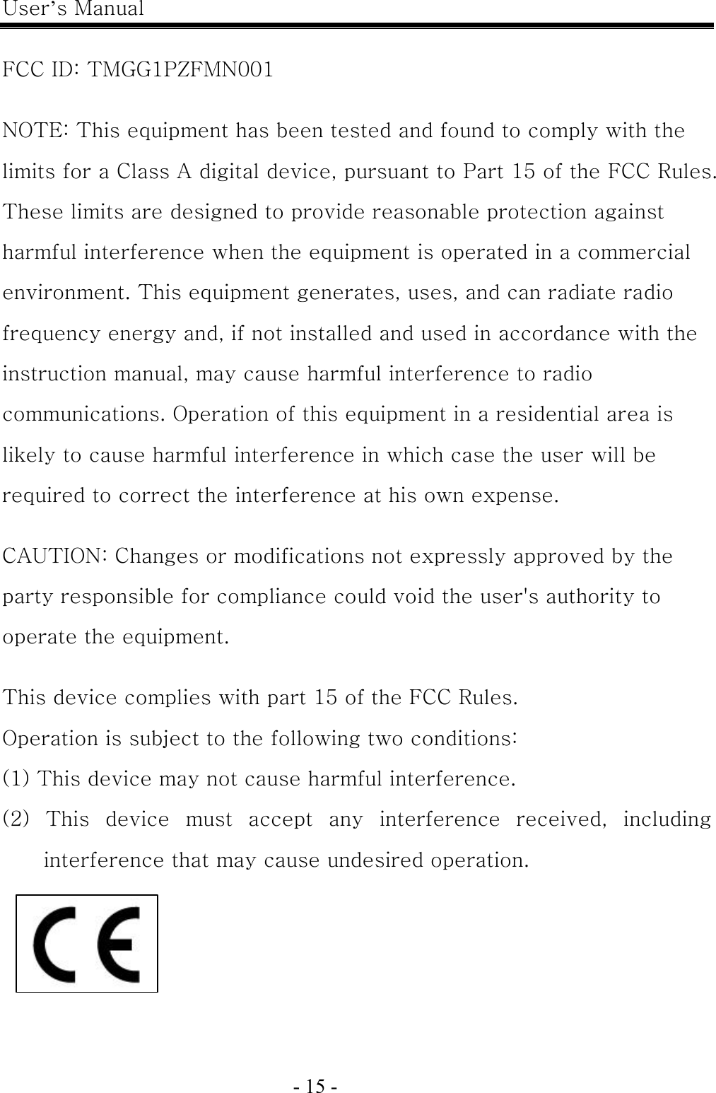 User’s Manual  - 15 -    FCC ID: TMGG1PZFMN001  NOTE: This equipment has been tested and found to comply with the limits for a Class A digital device, pursuant to Part 15 of the FCC Rules. These limits are designed to provide reasonable protection against harmful interference when the equipment is operated in a commercial environment. This equipment generates, uses, and can radiate radio frequency energy and, if not installed and used in accordance with the instruction manual, may cause harmful interference to radio communications. Operation of this equipment in a residential area is likely to cause harmful interference in which case the user will be required to correct the interference at his own expense.  CAUTION: Changes or modifications not expressly approved by the party responsible for compliance could void the user&apos;s authority to operate the equipment.  This device complies with part 15 of the FCC Rules. Operation is subject to the following two conditions: (1) This device may not cause harmful interference. (2)  This  device  must  accept  any  interference  received,  including interference that may cause undesired operation.    