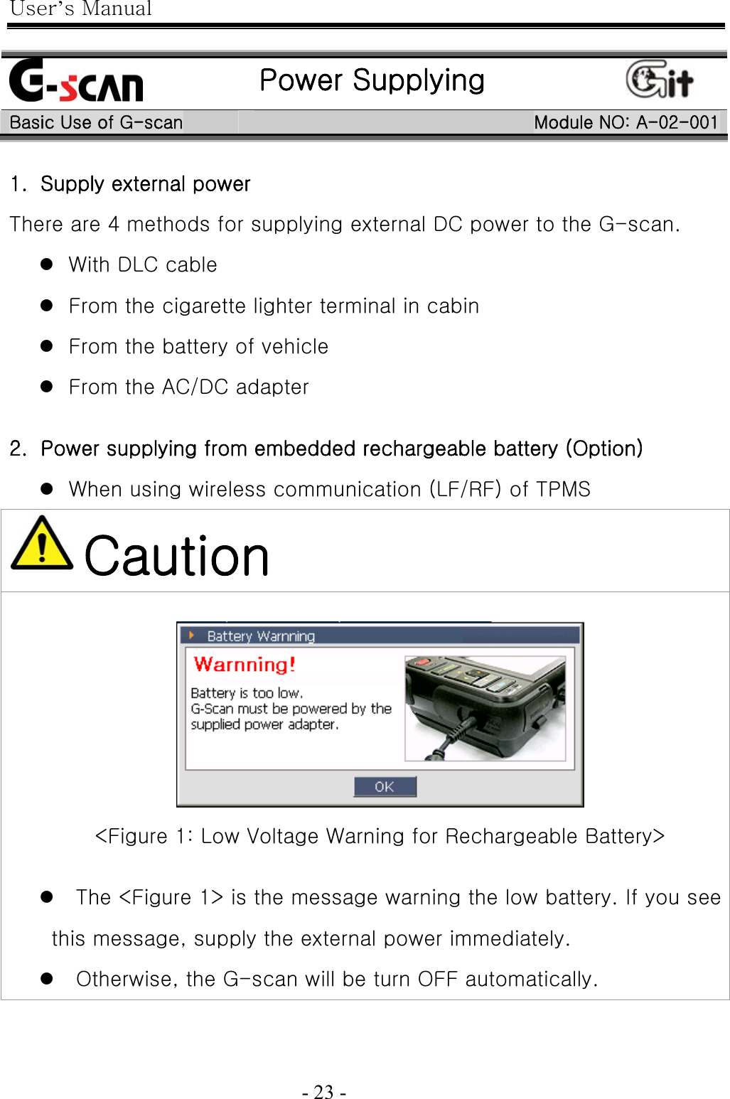 User’s Manual  - 23 -     Power Supplying  Basic Use of G-scan  Module NO: A-02-001 1.   Supply external power There are 4 methods for supplying external DC power to the G-scan. z With DLC cable z From the cigarette lighter terminal in cabin z From the battery of vehicle z From the AC/DC adapter  2.   Power supplying from embedded rechargeable battery (Option) z When using wireless communication (LF/RF) of TPMS  Caution   &lt;Figure 1: Low Voltage Warning for Rechargeable Battery&gt;  z The &lt;Figure 1&gt; is the message warning the low battery. If you see this message, supply the external power immediately. z Otherwise, the G-scan will be turn OFF automatically. 