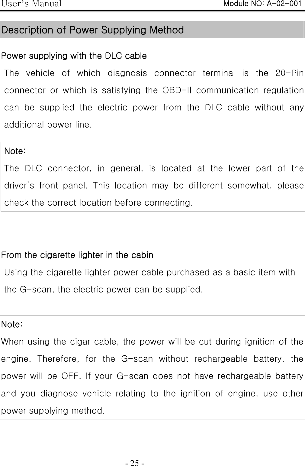 User’s Manual  - 25 -    Description of Power Supplying Method  Power supplying with the DLC cable The vehicle of which diagnosis connector terminal is the 20-Pin connector or which is satisfying the OBD-II communication regulation can  be  supplied  the  electric  power  from  the  DLC  cable  without  any additional power line.  Note: The  DLC  connector,  in  general,  is  located  at  the  lower  part  of  the driver’s  front  panel.  This  location  may  be  different  somewhat,  please check the correct location before connecting.     From the cigarette lighter in the cabin Using the cigarette lighter power cable purchased as a basic item with the G-scan, the electric power can be supplied.  Note: When using the cigar cable, the power will be cut during ignition of the engine.  Therefore,  for  the  G-scan  without  rechargeable  battery, the power  will  be  OFF.  If  your  G-scan  does  not  have  rechargeable  battery and  you  diagnose  vehicle  relating  to  the  ignition  of  engine,  use  other power supplying method.  Module NO: A-02-001 