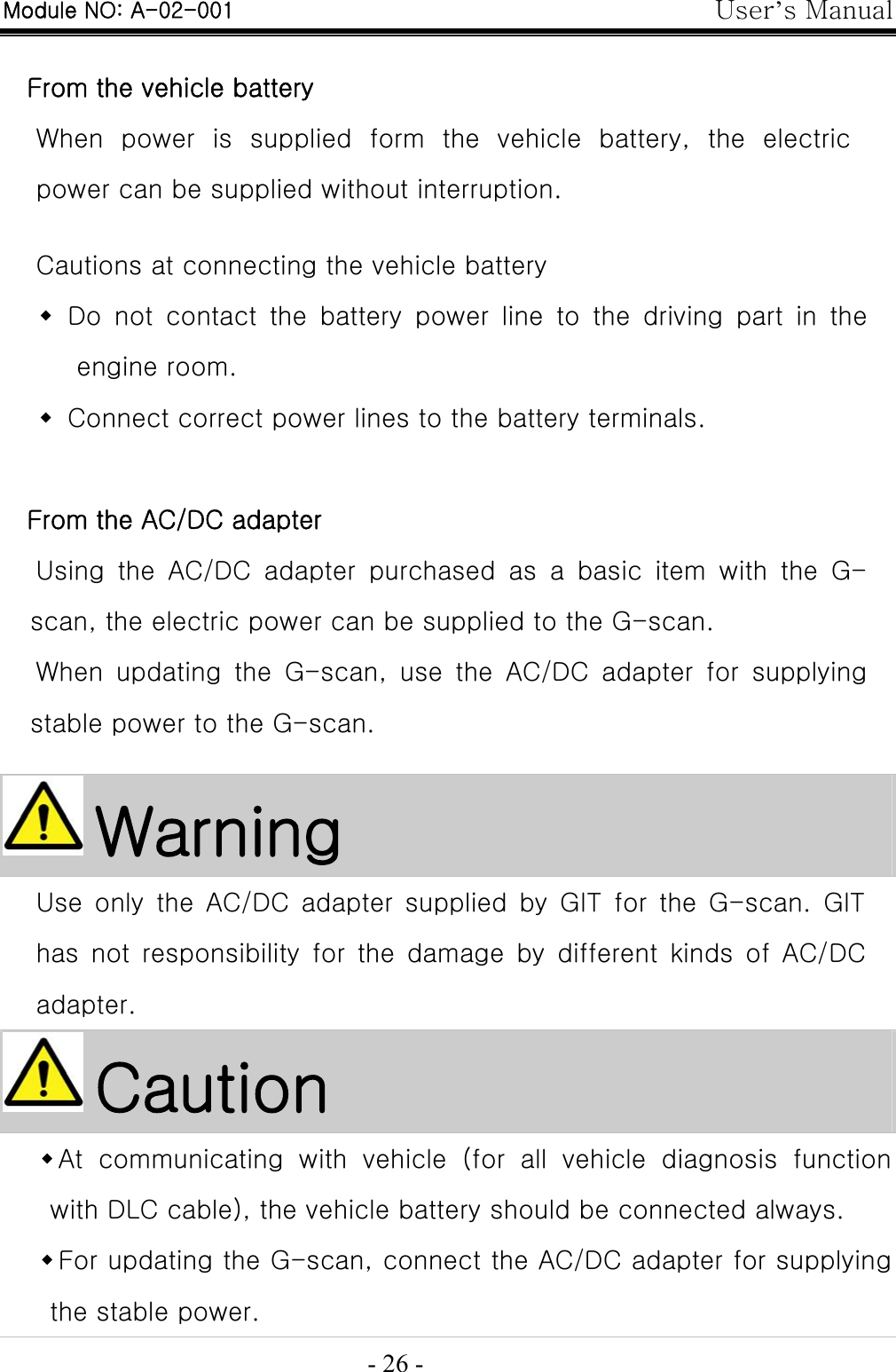 User’s Manual  - 26 -  From the vehicle battery When  power  is  supplied  form  the  vehicle  battery,  the  electric power can be supplied without interruption.    Cautions at connecting the vehicle battery    Do not contact the battery power line to the driving part in the engine room.    Connect correct power lines to the battery terminals.  From the AC/DC adapter Using  the  AC/DC  adapter  purchased  as  a  basic  item  with  the  G-scan, the electric power can be supplied to the G-scan.   When  updating  the  G-scan,  use  the  AC/DC  adapter  for  supplying stable power to the G-scan.   Warning Use only the AC/DC adapter supplied by GIT for the G-scan. GIT has  not  responsibility  for  the  damage  by  different  kinds  of  AC/DC adapter.  Caution  At  communicating  with  vehicle  (for  all  vehicle  diagnosis  function with DLC cable), the vehicle battery should be connected always.  For updating the G-scan, connect the AC/DC adapter for supplying the stable power. Module NO: A-02-001 