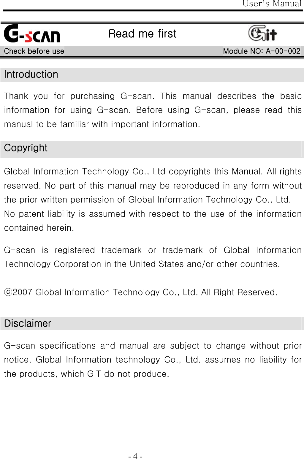 User’s Manual  - 4 -   Read me first  Check before use  Module NO: A-00-002 Introduction  Thank you for purchasing G-scan. This manual describes the basic information  for  using  G-scan.  Before using G-scan, please read this manual to be familiar with important information.    Copyright  Global Information Technology Co., Ltd copyrights this Manual. All rights reserved. No part of this manual may be reproduced in any form without the prior written permission of Global Information Technology Co., Ltd. No patent liability is assumed with respect to the use of the information contained herein.  G-scan  is  registered  trademark  or  trademark  of  Global  Information Technology Corporation in the United States and/or other countries.  ⓒ2007 Global Information Technology Co., Ltd. All Right Reserved.   Disclaimer  G-scan  specifications  and  manual  are  subject  to  change  without  prior notice.  Global Information  technology  Co.,  Ltd.  assumes  no  liability  for the products, which GIT do not produce.  