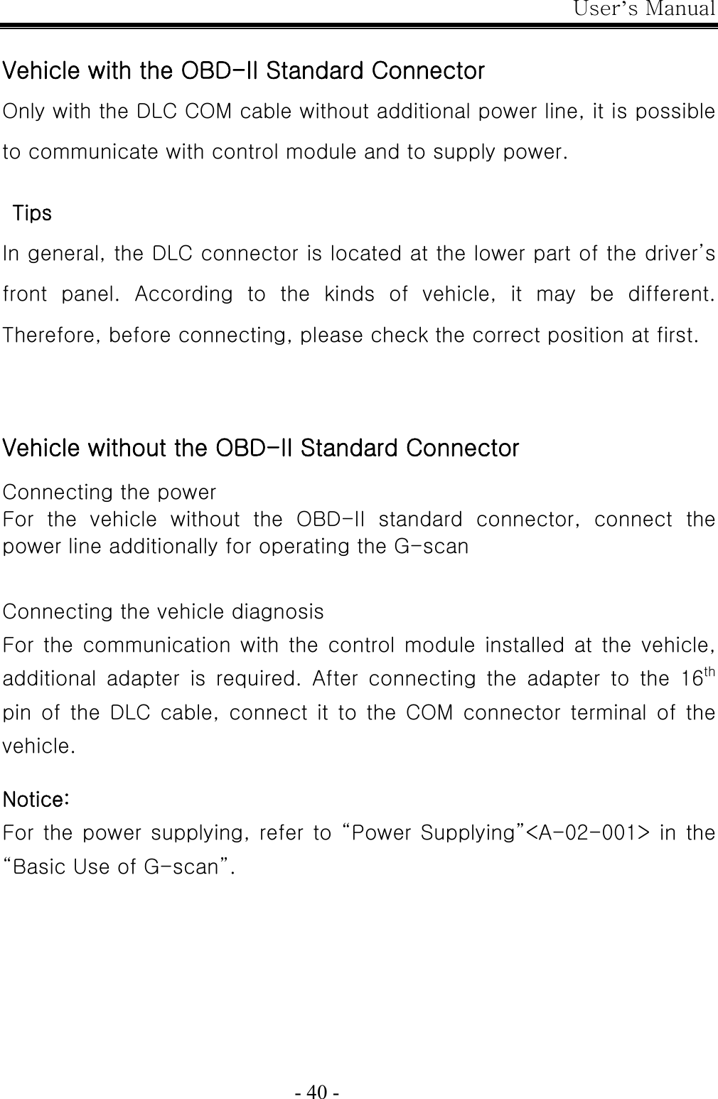 User’s Manual  - 40 -  Vehicle with the OBD-II Standard Connector Only with the DLC COM cable without additional power line, it is possible to communicate with control module and to supply power.    Tips In general, the DLC connector is located at the lower part of the driver’s front  panel.  According  to  the  kinds  of  vehicle,  it  may  be  different. Therefore, before connecting, please check the correct position at first.   Vehicle without the OBD-II Standard Connector  Connecting the power For  the  vehicle  without  the  OBD-II  standard  connector,  connect  the power line additionally for operating the G-scan   Connecting the vehicle diagnosis For the communication with the control module installed at  the  vehicle, additional  adapter  is  required.  After  connecting  the  adapter  to the 16th pin of the DLC cable, connect it to the COM connector terminal of  the vehicle.  Notice: For the power  supplying, refer to “Power  Supplying”&lt;A-02-001&gt; in the “Basic Use of G-scan”.                                                                         