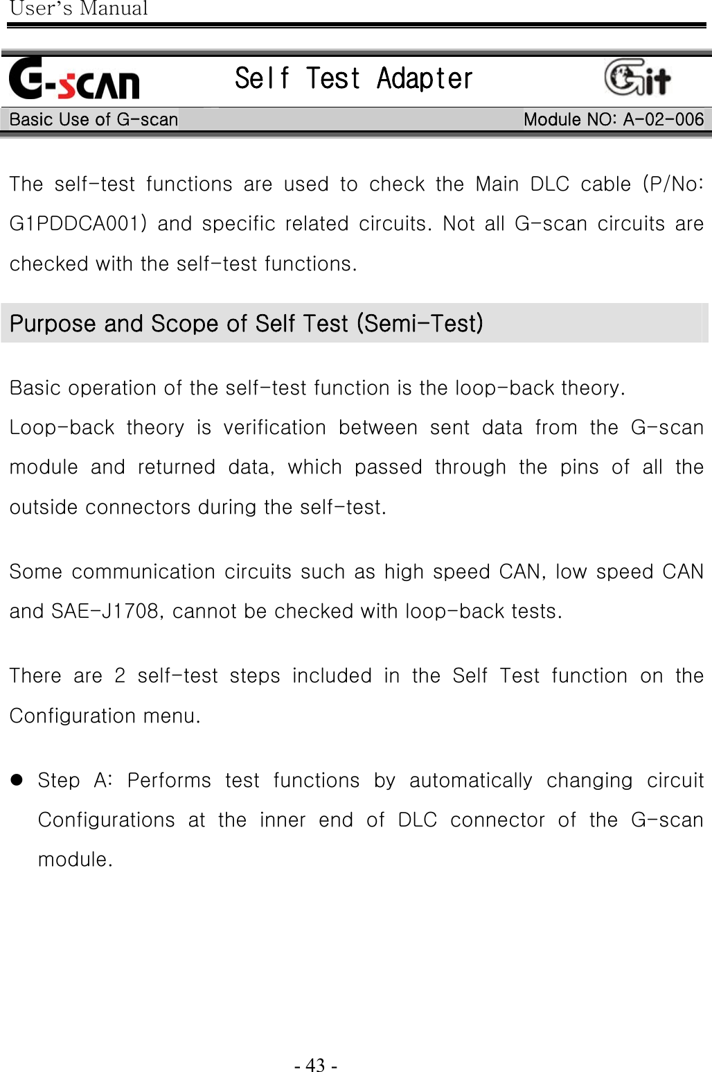 User’s Manual  - 43 -     Self Test Adapter   Basic Use of G-scan  Module NO: A-02-006 The  self-test  functions  are  used  to  check  the  Main  DLC  cable  (P/No: G1PDDCA001)  and  specific  related  circuits.  Not  all  G-scan  circuits  are checked with the self-test functions.  Basic operation of the self-test function is the loop-back theory. Loop-back  theory  is  verification  between  sent  data  from  the  G-scan module  and  returned  data,  which  passed  through  the  pins  of  all  the outside connectors during the self-test.  Some communication circuits such as high speed CAN, low speed CAN and SAE-J1708, cannot be checked with loop-back tests.  There  are  2  self-test  steps  included  in  the  Self  Test  function  on  the Configuration menu.  z Step  A:  Performs  test  functions  by  automatically  changing  circuit Configurations  at  the  inner  end  of  DLC  connector  of  the  G-scan module. Purpose and Scope of Self Test (Semi-Test) 