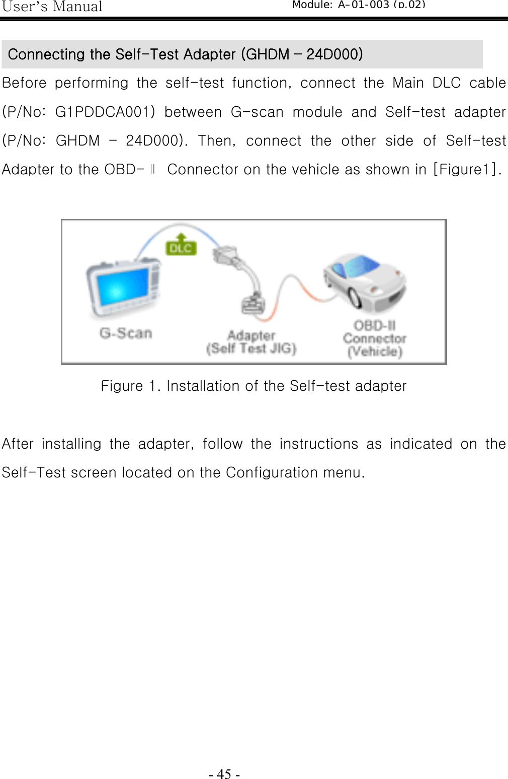 User’s Manual  - 45 -    Before  performing  the  self-test  function,  connect  the  Main  DLC  cable (P/No:  G1PDDCA001)  between  G-scan  module  and  Self-test  adapter (P/No:  GHDM  –  24D000).  Then,  connect  the  other  side  of  Self-test Adapter to the OBD-∥  Connector on the vehicle as shown in [Figure1].   Figure 1. Installation of the Self-test adapter  After  installing  the  adapter,  follow  the  instructions  as  indicated  on  the Self-Test screen located on the Configuration menu. Connecting the Self-Test Adapter (GHDM – 24D000) Module: A–01-003 (p.02) 