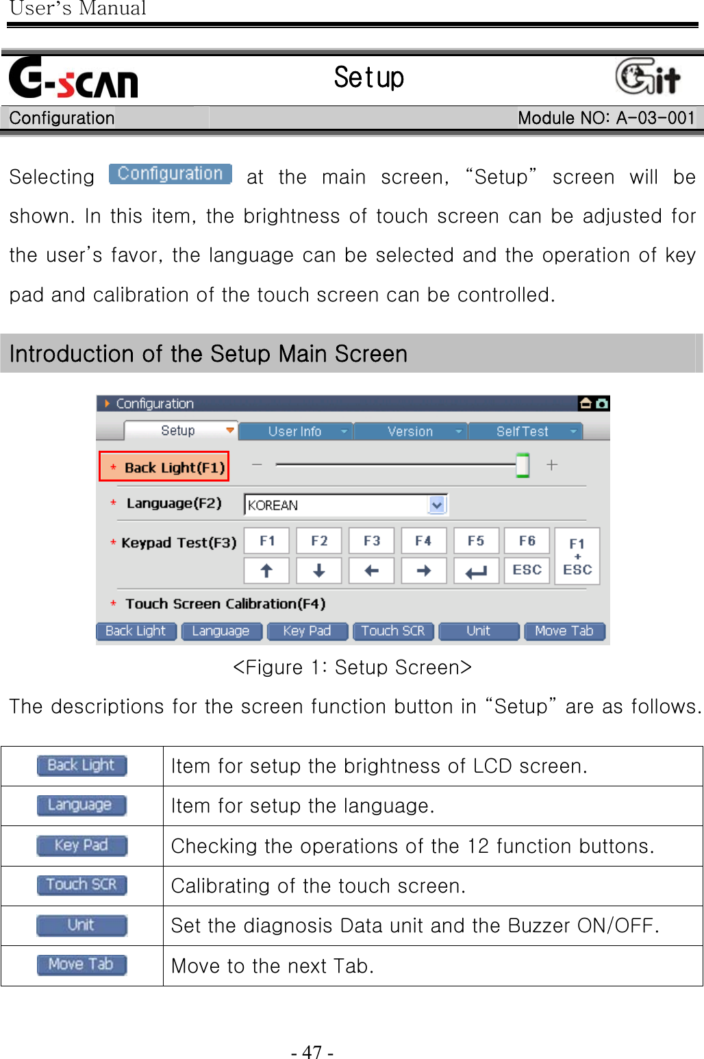 User’s Manual  - 47 -     Setup   Configuration  Module NO: A-03-001 Selecting    at  the  main  screen,  “Setup”  screen  will  be shown. In this item, the brightness of touch screen can be adjusted for the user’s favor, the language can be selected and the operation of key pad and calibration of the touch screen can be controlled.  Introduction of the Setup Main Screen   &lt;Figure 1: Setup Screen&gt; The descriptions for the screen function button in “Setup” are as follows.   Item for setup the brightness of LCD screen.  Item for setup the language.  Checking the operations of the 12 function buttons.  Calibrating of the touch screen.  Set the diagnosis Data unit and the Buzzer ON/OFF.  Move to the next Tab.  