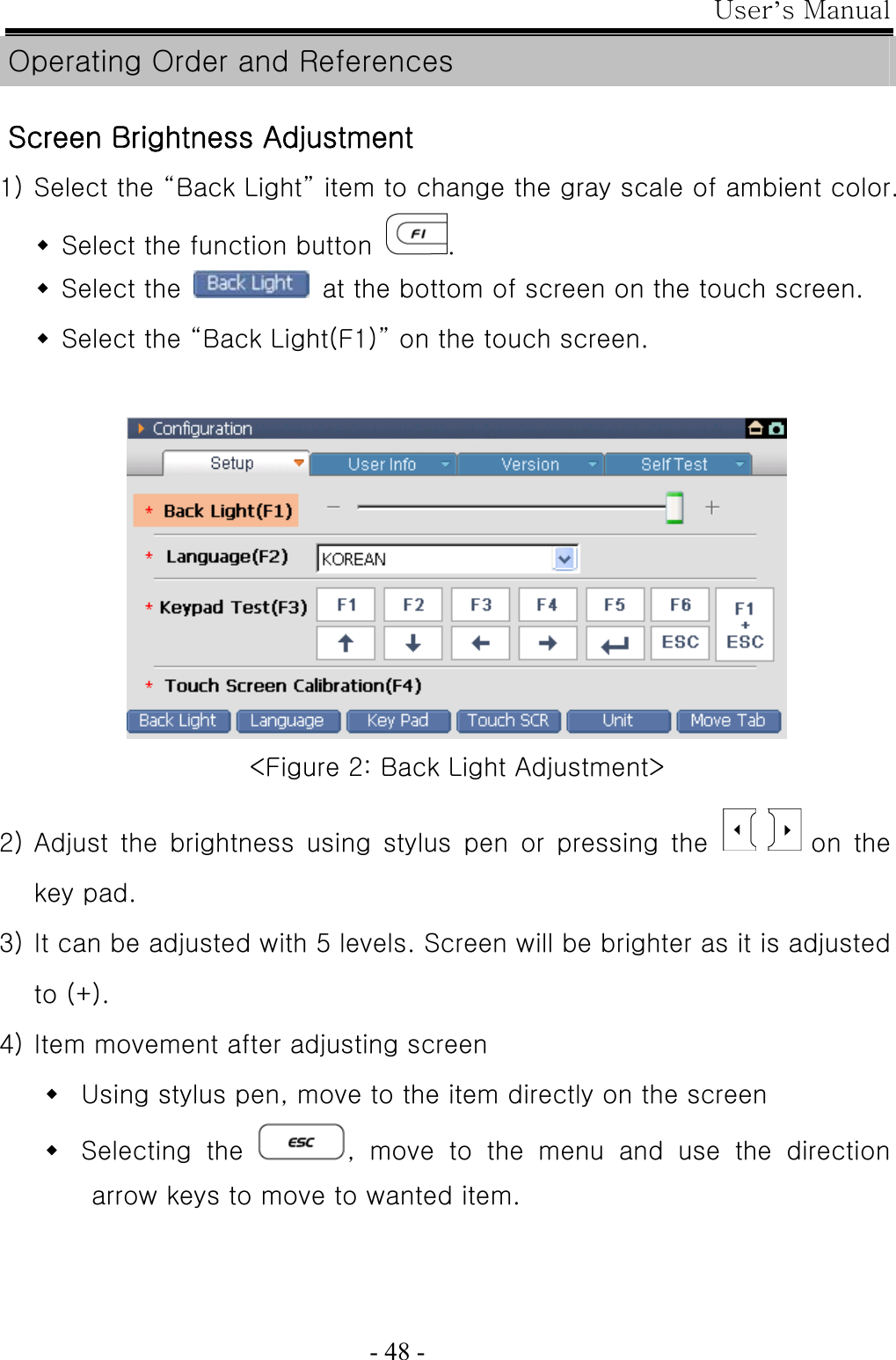 User’s Manual  - 48 - Operating Order and References  Screen Brightness Adjustment 1) Select the “Back Light” item to change the gray scale of ambient color.  Select the function button  .  Select the    at the bottom of screen on the touch screen.  Select the “Back Light(F1)” on the touch screen.    &lt;Figure 2: Back Light Adjustment&gt;  2) Adjust the brightness using stylus pen or pressing the        on  the key pad.   3) It can be adjusted with 5 levels. Screen will be brighter as it is adjusted to (+).   4) Item movement after adjusting screen  Using stylus pen, move to the item directly on the screen  Selecting  the  , move to the menu and use the direction arrow keys to move to wanted item. 