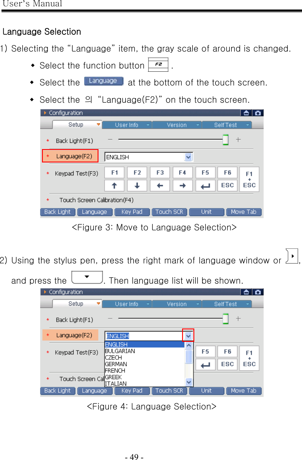 User’s Manual  - 49 -    Language Selection 1) Selecting the “Language” item, the gray scale of around is changed.  Select the function button      .  Select the    at the bottom of the touch screen.  Select the  의  “Language(F2)” on the touch screen.  &lt;Figure 3: Move to Language Selection&gt;  2) Using the stylus pen, press the right mark of language window or  , and press the  . Then language list will be shown.  &lt;Figure 4: Language Selection&gt; 