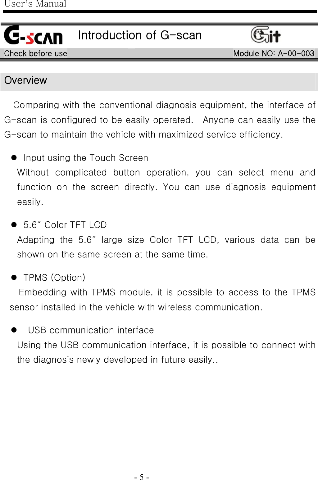 User’s Manual  - 5 -                                                       Introduction of G-scan  Check before use  Module NO: A-00-003 Overview  Comparing with the conventional diagnosis equipment, the interface of G-scan is configured to be easily operated.    Anyone can easily use the G-scan to maintain the vehicle with maximized service efficiency.  z Input using the Touch Screen Without  complicated  button  operation,  you  can  select  menu  and function on the screen directly. You can use diagnosis equipment easily.  z 5.6″ Color TFT LCD   Adapting  the  5.6″  large  size  Color  TFT  LCD,  various  data  can  be shown on the same screen at the same time.  z TPMS (Option) Embedding with TPMS module, it is possible to access to the TPMS sensor installed in the vehicle with wireless communication.  z   USB communication interface   Using the USB communication interface, it is possible to connect with the diagnosis newly developed in future easily.. 