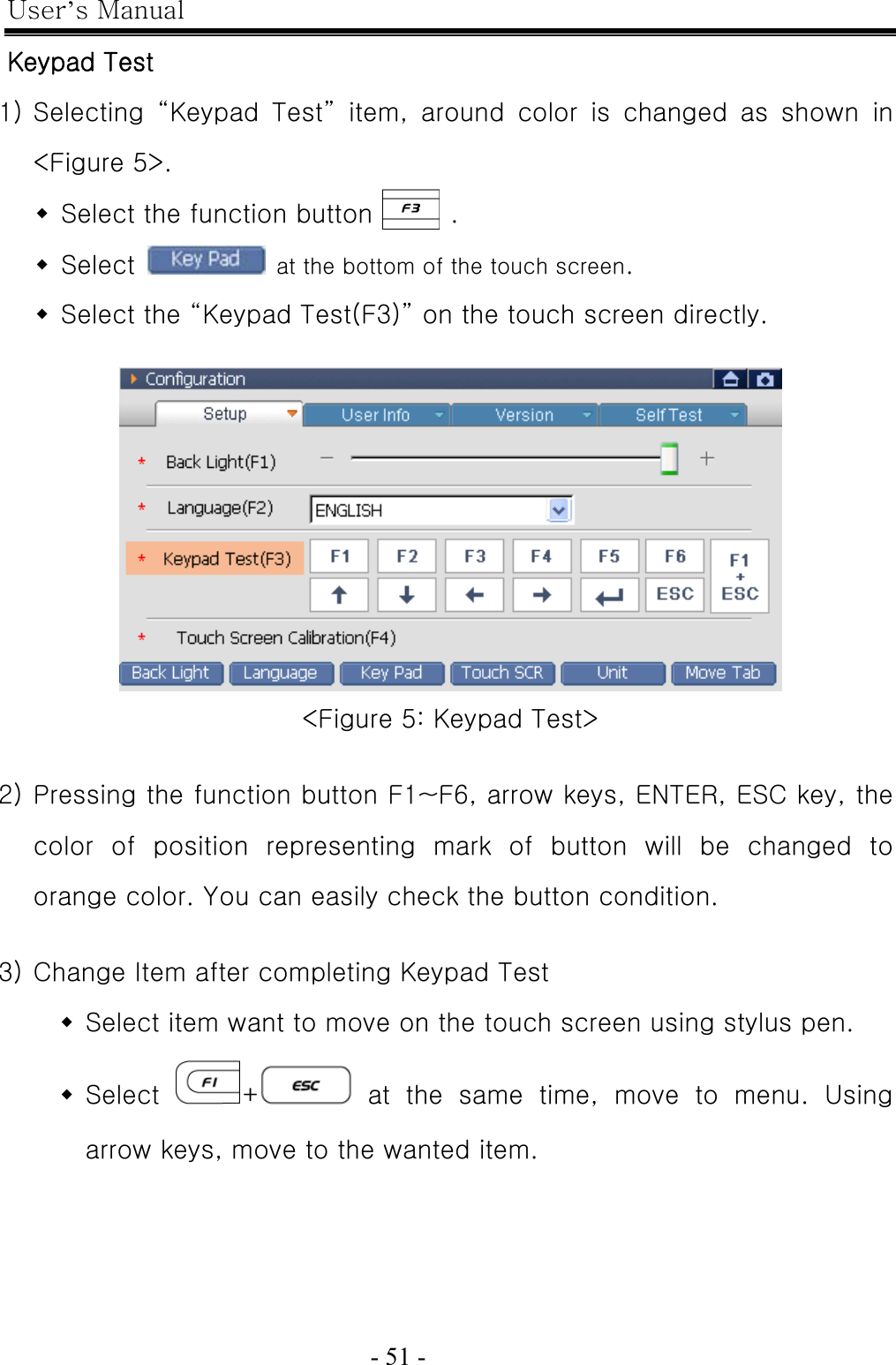 User’s Manual  - 51 -   Keypad Test 1) Selecting  “Keypad  Test”  item,  around  color  is  changed  as  shown  in &lt;Figure 5&gt;.  Select the function button      .  Select    at the bottom of the touch screen.  Select the “Keypad Test(F3)” on the touch screen directly.   &lt;Figure 5: Keypad Test&gt;  2) Pressing the function button F1~F6, arrow keys, ENTER, ESC key, the color  of  position  representing  mark  of  button  will  be  changed  to orange color. You can easily check the button condition.  3) Change Item after completing Keypad Test  Select item want to move on the touch screen using stylus pen.  Select  + at the same time, move to menu. Using arrow keys, move to the wanted item. 