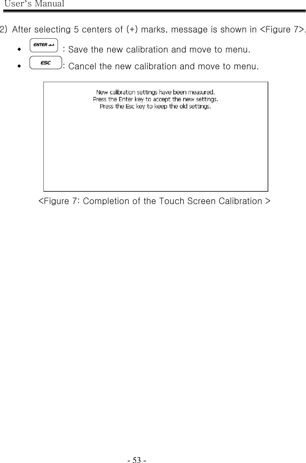 User’s Manual  - 53 -    2)  After selecting 5 centers of (+) marks, message is shown in &lt;Figure 7&gt;.    : Save the new calibration and move to menu.  : Cancel the new calibration and move to menu.   &lt;Figure 7: Completion of the Touch Screen Calibration &gt;   