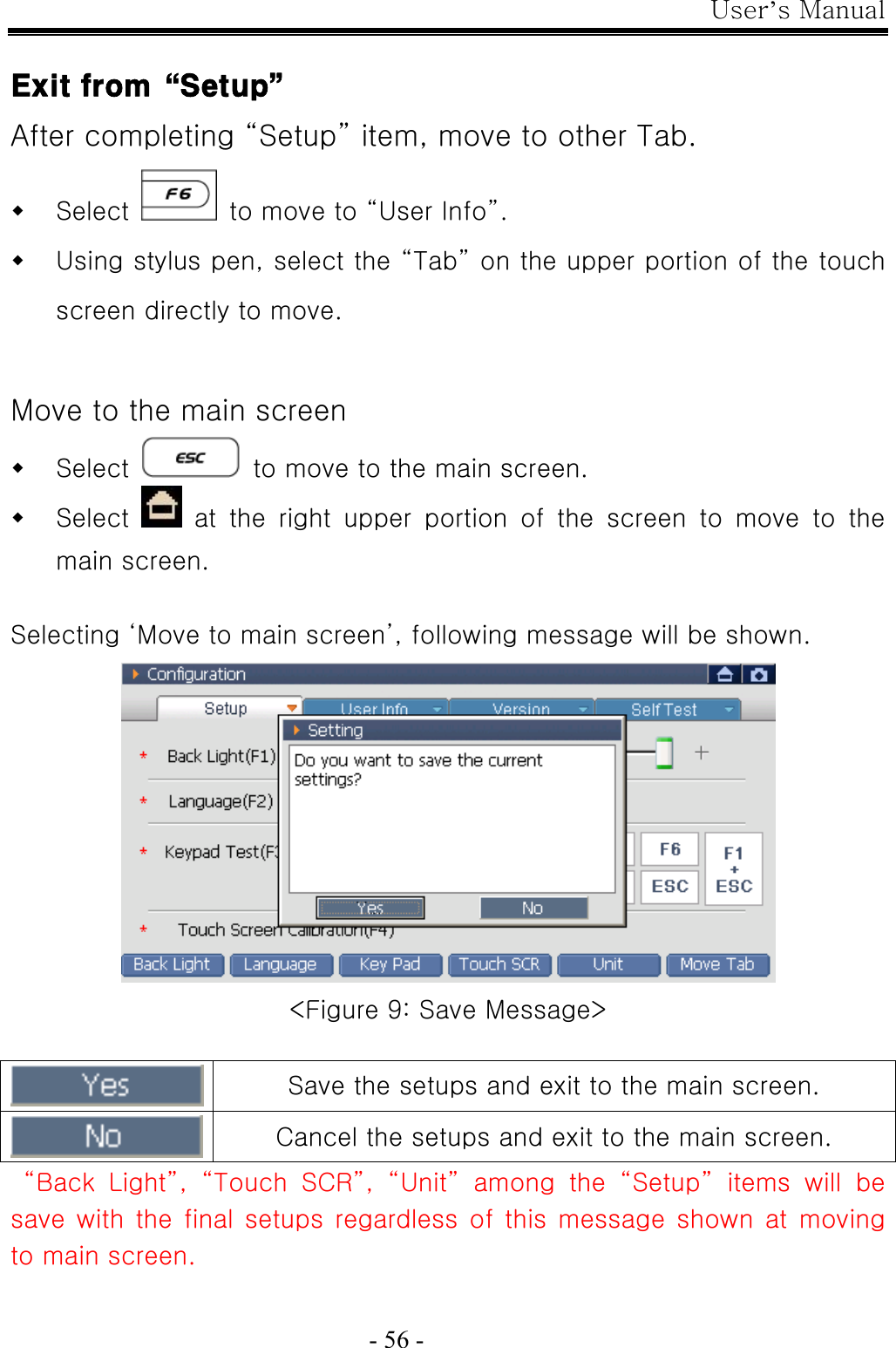 User’s Manual  - 56 -  Exit from“Setup” After completing “Setup” item, move to other Tab.  Select    to move to “User Info”.  Using stylus pen, select the “Tab” on the upper portion of the touch screen directly to move.  Move to the main screen  Select    to move to the main screen.  Select    at  the  right  upper  portion  of  the  screen  to  move  to  the main screen.  Selecting ‘Move to main screen’, following message will be shown.  &lt;Figure 9: Save Message&gt;   Save the setups and exit to the main screen.  Cancel the setups and exit to the main screen.  “Back Light”, “Touch SCR”, “Unit” among the “Setup” items will be save with the final setups regardless of this message  shown  at  moving to main screen. 