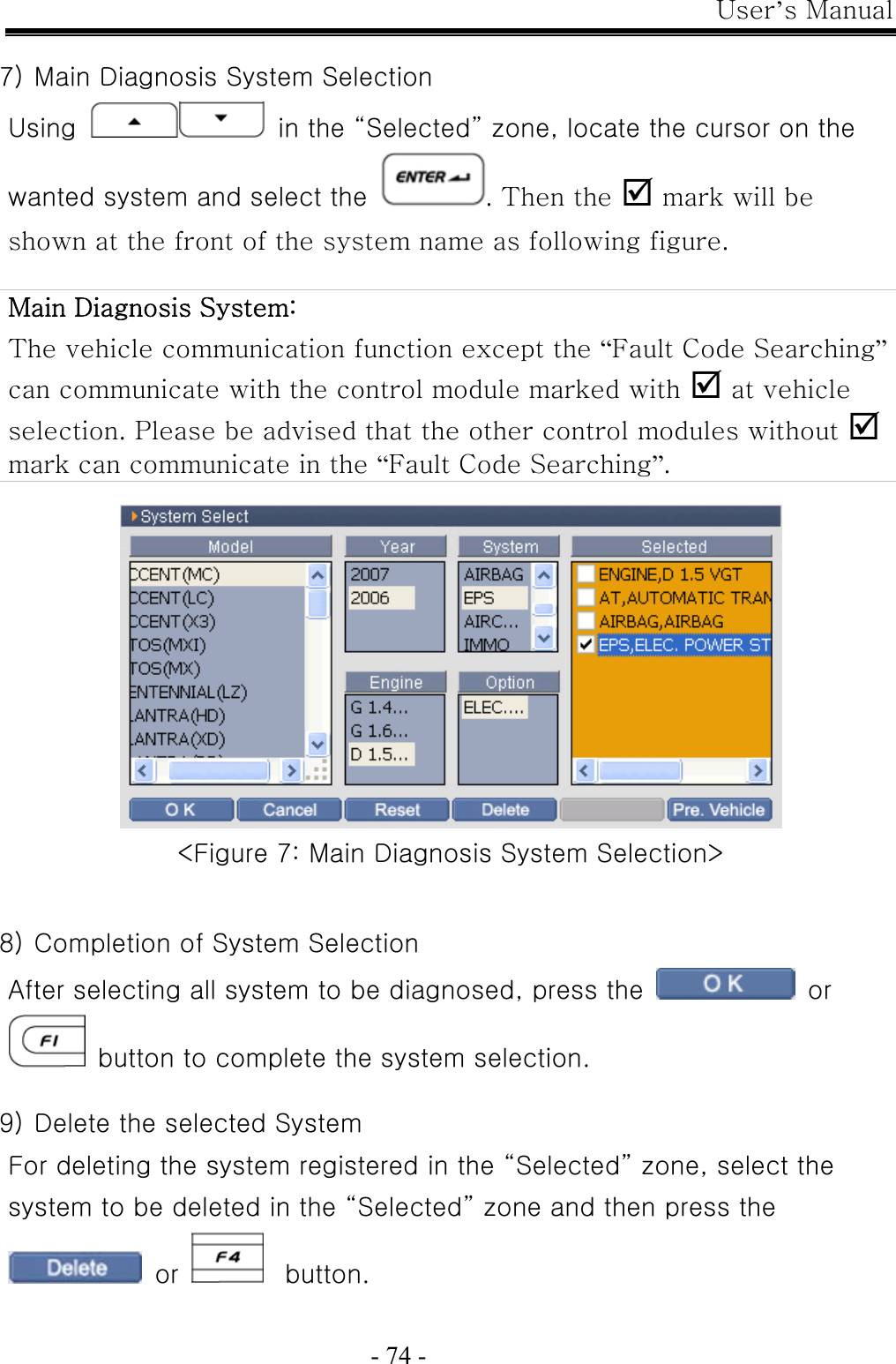 User’s Manual  - 74 -  7) Main Diagnosis System Selection Using   in the “Selected” zone, locate the cursor on the wanted system and select the . Then the ; mark will be shown at the front of the system name as following figure.  Main Diagnosis System:   The vehicle communication function except the “Fault Code Searching” can communicate with the control module marked with ; at vehicle selection. Please be advised that the other control modules without ; mark can communicate in the “Fault Code Searching”.   &lt;Figure 7: Main Diagnosis System Selection&gt;   8) Completion of System Selection After selecting all system to be diagnosed, press the   or   button to complete the system selection.  9) Delete the selected System For deleting the system registered in the “Selected” zone, select the system to be deleted in the “Selected” zone and then press the  or     button.