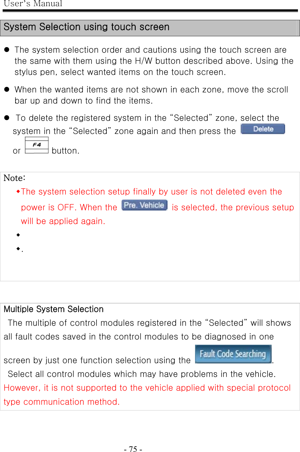 User’s Manual  - 75 -    System Selection using touch screen  z The system selection order and cautions using the touch screen are the same with them using the H/W button described above. Using the stylus pen, select wanted items on the touch screen.  z When the wanted items are not shown in each zone, move the scroll bar up and down to find the items.  z To delete the registered system in the “Selected” zone, select the system in the “Selected” zone again and then press the   or   button.   Note:  The system selection setup finally by user is not deleted even the power is OFF. When the    is selected, the previous setup will be applied again.      .   Multiple System Selection   The multiple of control modules registered in the “Selected” will shows all fault codes saved in the control modules to be diagnosed in one screen by just one function selection using the  .   Select all control modules which may have problems in the vehicle.   However, it is not supported to the vehicle applied with special protocol type communication method. 