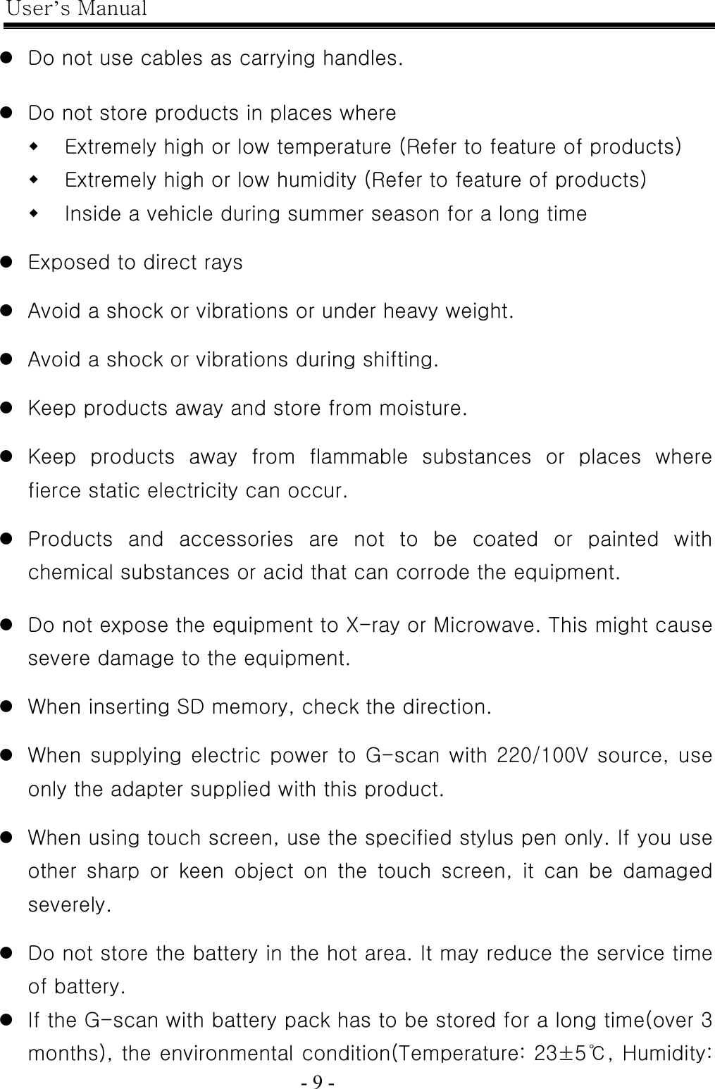 User’s Manual  - 9 -    z Do not use cables as carrying handles.  z Do not store products in places where  Extremely high or low temperature (Refer to feature of products)  Extremely high or low humidity (Refer to feature of products)  Inside a vehicle during summer season for a long time  z Exposed to direct rays  z Avoid a shock or vibrations or under heavy weight.  z Avoid a shock or vibrations during shifting.  z Keep products away and store from moisture.  z Keep  products  away  from  flammable  substances  or  places  where fierce static electricity can occur.  z Products  and  accessories  are  not  to  be  coated  or  painted  with chemical substances or acid that can corrode the equipment.  z Do not expose the equipment to X-ray or Microwave. This might cause severe damage to the equipment.  z When inserting SD memory, check the direction.  z When supplying electric power to  G-scan with 220/100V source,  use only the adapter supplied with this product.  z When using touch screen, use the specified stylus pen only. If you use other  sharp  or  keen  object  on  the  touch  screen,  it  can  be  damaged severely.  z Do not store the battery in the hot area. It may reduce the service time of battery. z If the G-scan with battery pack has to be stored for a long time(over 3 months), the environmental condition(Temperature: 23±5℃, Humidity: 