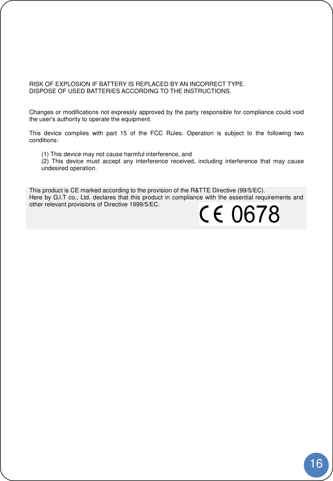 16RISK OF EXPLOSION IF BATTERY IS REPLACED BY AN INCORRECT TYPE.DISPOSE OF USED BATTERIES ACCORDING TO THE INSTRUCTIONS.Changes or modifications not expressly approved by the party responsible for compliance could voidthe user&apos;s authority to operate the equipment.This device complies with part 15 of the FCC Rules. Operation is subject to the following twoconditions:(1) This device may not cause harmful interference, and(2) This device must accept any interference received, including interference that may causeundesired operation.This product is CE marked according to the provision of the R&amp;TTE Directive (99/5/EC).Here by G.I.T co., Ltd. declares that this product in compliance with the essential requirements andother relevant provisions of Directive 1999/5/EC.