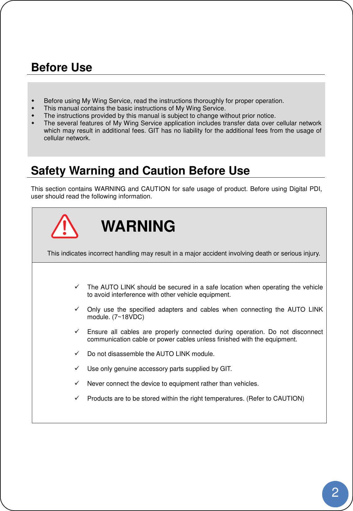 2Before UseBefore using My Wing Service, read the instructions thoroughly for proper operation.This manual contains the basic instructions of My Wing Service.The instructions provided by this manual is subject to change without prior notice.The several features of My Wing Service application includes transfer data over cellular networkwhich may result in additional fees. GIT has no liability for the additional fees from the usage ofcellular network.Safety Warning and Caution Before UseThis section contains WARNING and CAUTION for safe usage of product. Before using Digital PDI,user should read the following information.WARNINGThis indicates incorrect handling may result in a major accident involving death or serious injury.The AUTO LINK should be secured in a safe location when operating the vehicleto avoid interference with other vehicle equipment.Only use the specified adapters and cables when connecting the AUTO LINKmodule. (7~18VDC)Ensure all cables are properly connected during operation. Do not disconnectcommunication cable or power cables unless finished with the equipment.Do not disassemble the AUTO LINK module.Use only genuine accessory parts supplied by GIT.Never connect the device to equipment rather than vehicles.Products are to be stored within the right temperatures. (Refer to CAUTION)