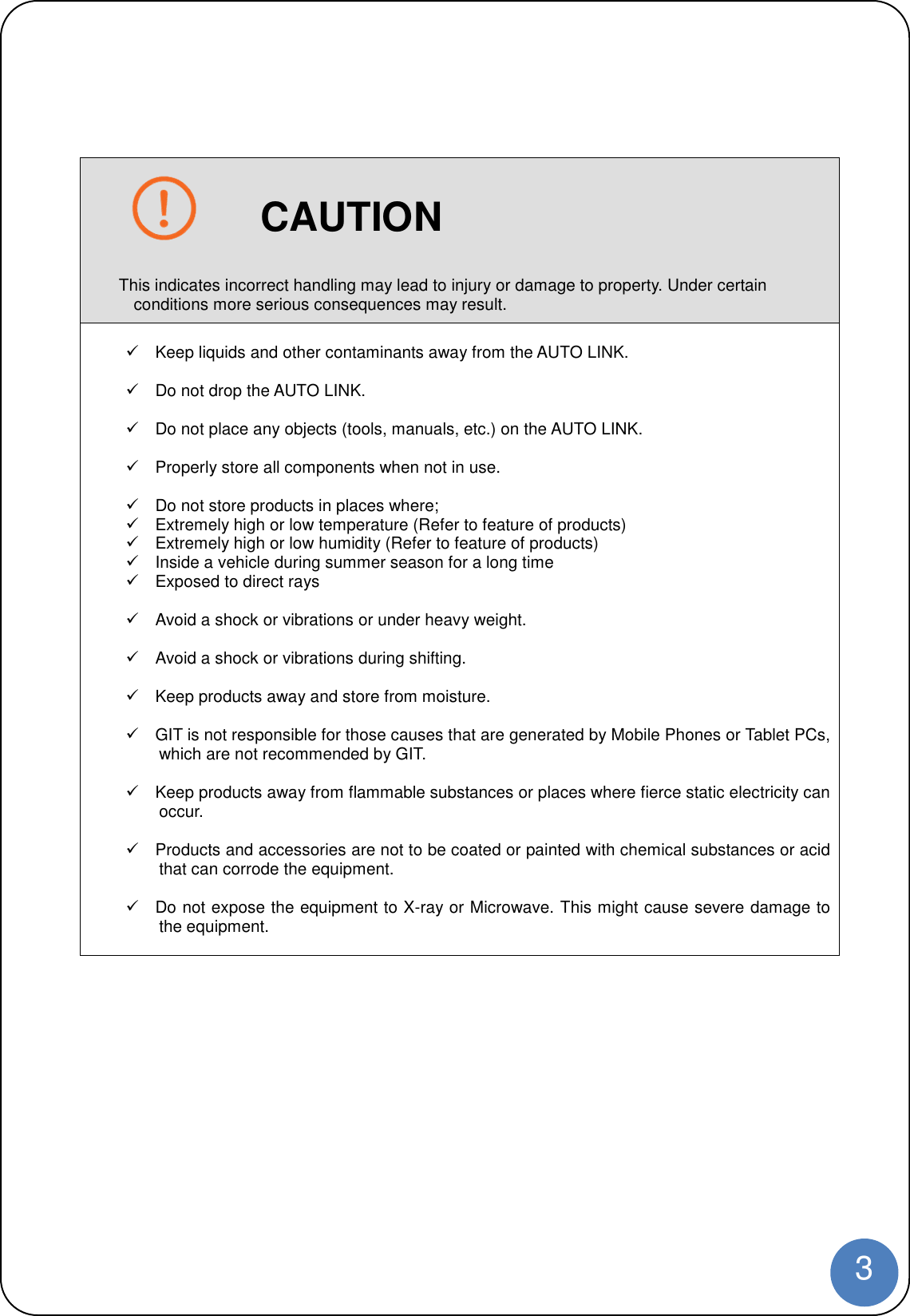 3CAUTIONThis indicates incorrect handling may lead to injury or damage to property. Under certainconditions more serious consequences may result.Keep liquids and other contaminants away from the AUTO LINK.Do not drop the AUTO LINK.Do not place any objects (tools, manuals, etc.) on the AUTO LINK.Properly store all components when not in use.Do not store products in places where;Extremely high or low temperature (Refer to feature of products)Extremely high or low humidity (Refer to feature of products)Inside a vehicle during summer season for a long timeExposed to direct raysAvoid a shock or vibrations or under heavy weight.Avoid a shock or vibrations during shifting.Keep products away and store from moisture.GIT is not responsible for those causes that are generated by Mobile Phones or Tablet PCs,which are not recommended by GIT.Keep products away from flammable substances or places where fierce static electricity canoccur.Products and accessories are not to be coated or painted with chemical substances or acidthat can corrode the equipment.Do not expose the equipment to X-ray or Microwave. This might cause severe damage tothe equipment.