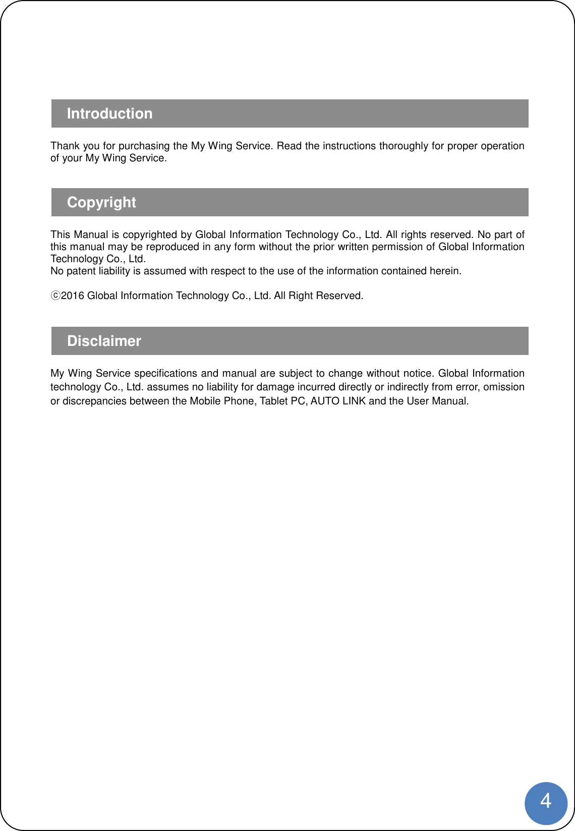 4Thank you for purchasing the My Wing Service. Read the instructions thoroughly for proper operationof your My Wing Service.This Manual is copyrighted by Global Information Technology Co., Ltd. All rights reserved. No part ofthis manual may be reproduced in any form without the prior written permission of Global InformationTechnology Co., Ltd.No patent liability is assumed with respect to the use of the information contained herein.ⓒ2016 Global Information Technology Co., Ltd. All Right Reserved.My Wing Service specifications and manual are subject to change without notice. Global Informationtechnology Co., Ltd. assumes no liability for damage incurred directly or indirectly from error, omissionor discrepancies between the Mobile Phone, Tablet PC, AUTO LINK and the User Manual.IntroductionCopyrightDisclaimer