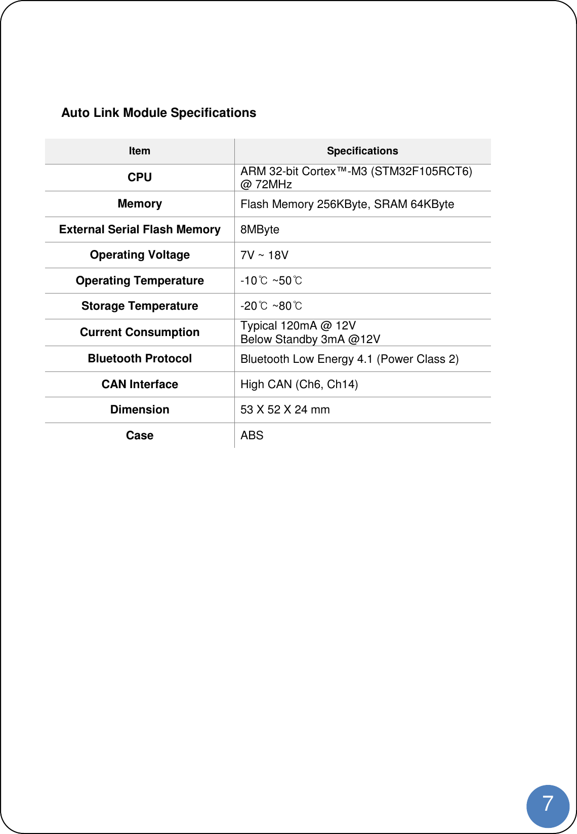 7Auto Link Module SpecificationsItem SpecificationsCPU ARM 32-bit Cortex™-M3 (STM32F105RCT6)@ 72MHzMemory Flash Memory 256KByte, SRAM 64KByteExternal Serial Flash Memory 8MByteOperating Voltage 7V ~ 18VOperating Temperature -10℃~50℃Storage Temperature -20℃~80℃Current Consumption Typical 120mA @ 12VBelow Standby 3mA @12VBluetooth Protocol Bluetooth Low Energy 4.1 (Power Class 2)CAN Interface High CAN (Ch6, Ch14)Dimension 53 X 52 X 24 mmCase ABS