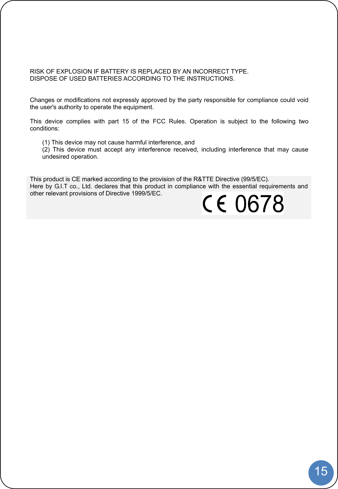  15  RISK OF EXPLOSION IF BATTERY IS REPLACED BY AN INCORRECT TYPE. DISPOSE OF USED BATTERIES ACCORDING TO THE INSTRUCTIONS.   Changes or modifications not expressly approved by the party responsible for compliance could void the user&apos;s authority to operate the equipment.  This device complies with part 15 of the FCC Rules. Operation is subject to the following two conditions:  (1) This device may not cause harmful interference, and   (2) This device must accept any interference received, including interference that may cause undesired operation.  This product is CE marked according to the provision of the R&amp;TTE Directive (99/5/EC). Here by G.I.T co., Ltd. declares that this product in compliance with the essential requirements and other relevant provisions of Directive 1999/5/EC.    