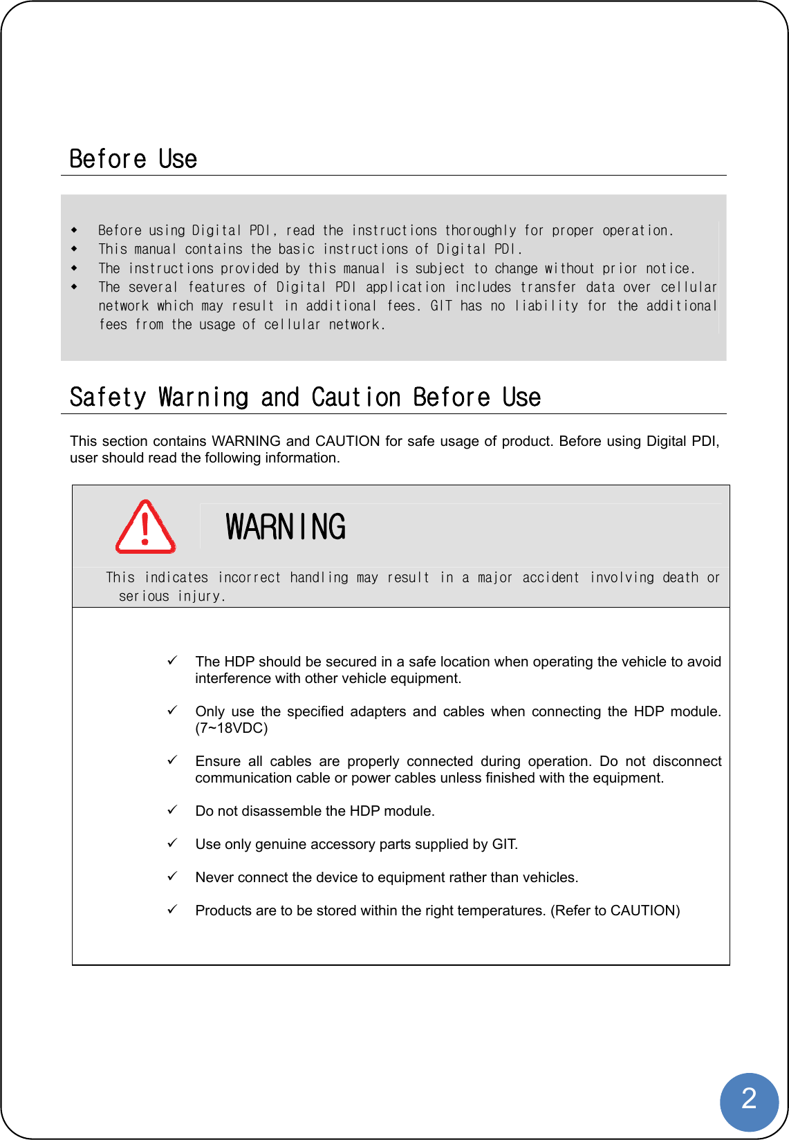  2   Before Use   Before using Digital PDI, read the instructions thoroughly for proper operation.   This manual contains the basic instructions of Digital PDI.   The instructions provided by this manual is subject to change without prior notice.  The several features of Digital PDI application includes transfer data over cellular network which may result in additional fees. GIT has no liability for the additional fees from the usage of cellular network.   Safety Warning and Caution Before Use  This section contains WARNING and CAUTION for safe usage of product. Before using Digital PDI, user should read the following information.     WARNING This indicates incorrect handling may result in a  major accident involving death  or serious injury.   The HDP should be secured in a safe location when operating the vehicle to avoid interference with other vehicle equipment.    Only use the specified adapters and cables when connecting the HDP module. (7~18VDC)    Ensure all cables are properly connected during operation. Do not disconnect communication cable or power cables unless finished with the equipment.    Do not disassemble the HDP module.    Use only genuine accessory parts supplied by GIT.    Never connect the device to equipment rather than vehicles.    Products are to be stored within the right temperatures. (Refer to CAUTION) 