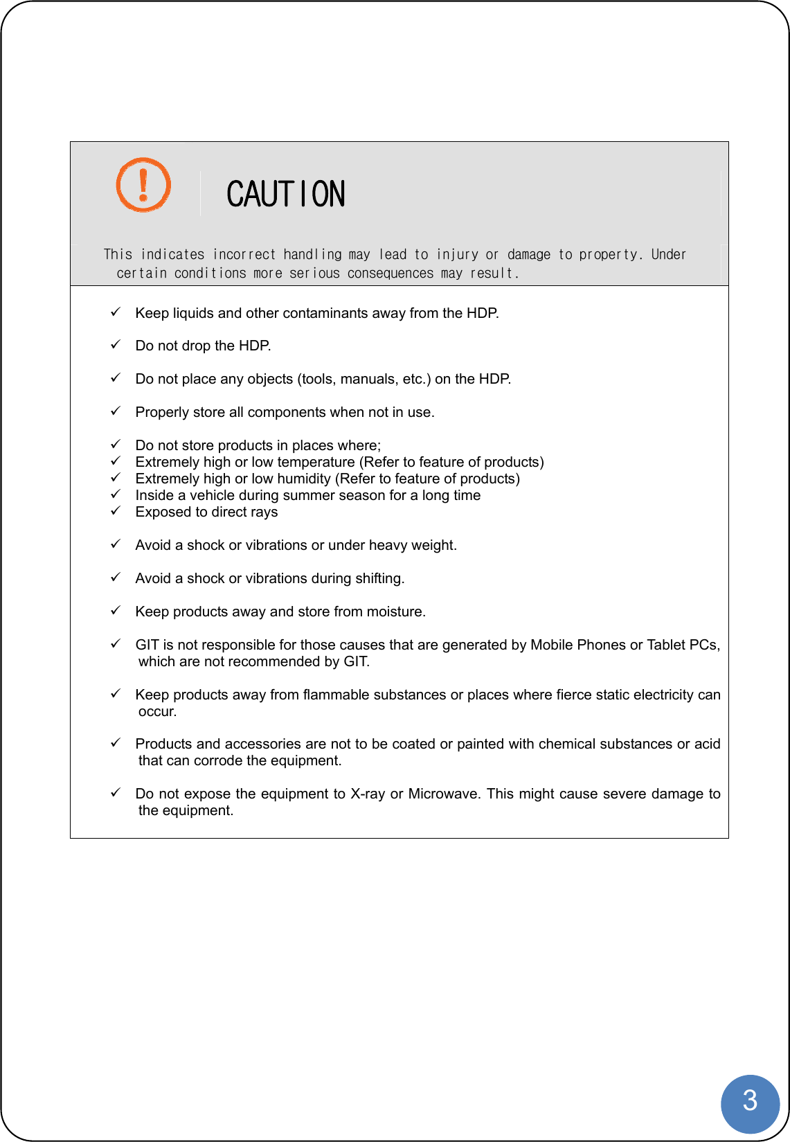  3     CAUTION This indicates incorrect handling may lead to injury or damage to property. Under certain conditions more serious consequences may result.    Keep liquids and other contaminants away from the HDP.    Do not drop the HDP.    Do not place any objects (tools, manuals, etc.) on the HDP.    Properly store all components when not in use.    Do not store products in places where;   Extremely high or low temperature (Refer to feature of products)   Extremely high or low humidity (Refer to feature of products)   Inside a vehicle during summer season for a long time   Exposed to direct rays    Avoid a shock or vibrations or under heavy weight.    Avoid a shock or vibrations during shifting.    Keep products away and store from moisture.    GIT is not responsible for those causes that are generated by Mobile Phones or Tablet PCs, which are not recommended by GIT.    Keep products away from flammable substances or places where fierce static electricity can occur.    Products and accessories are not to be coated or painted with chemical substances or acid that can corrode the equipment.    Do not expose the equipment to X-ray or Microwave. This might cause severe damage to the equipment.   