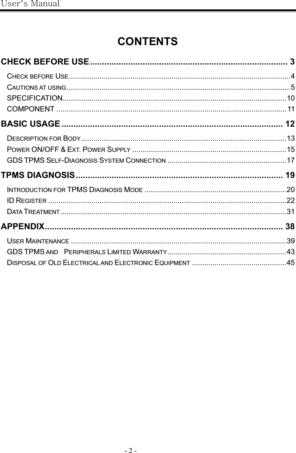 |’GtG- 2 -GCONTENTSCHECK BEFORE USE................................................................................... 3GCHECK BEFORE USE............................................................................................................4GCAUTIONS AT USING.............................................................................................................5GSPECIFICATION.............................................................................................................10GCOMPONENT ................................................................................................................ 11GBASIC USAGE ............................................................................................. 12GDESCRIPTION FOR BODY....................................................................................................13GPOWER ON/OFF &amp; EXT.POWER SUPPLY ...........................................................................15GGDS TPMS SELF-DIAGNOSIS SYSTEM CONNECTION ..........................................................17GTPMS DIAGNOSIS....................................................................................... 19GINTRODUCTION FOR TPMS DIAGNOSIS MODE .....................................................................20GID REGISTER ....................................................................................................................22GDATA TREATMENT ..............................................................................................................31GAPPENDIX.................................................................................................... 38GUSER MAINTENANCE .........................................................................................................39GGDS TPMS AND    PERIPHERALS LIMITED WARRANTY..........................................................43GDISPOSAL OF OLD ELECTRICAL AND ELECTRONIC EQUIPMENT ..............................................45GG