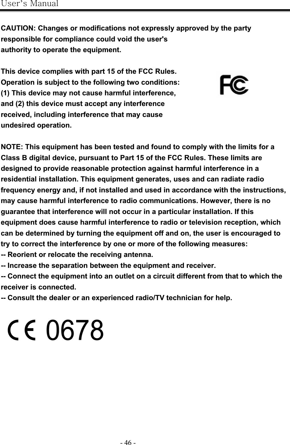 |’GtG- 46 -GCAUTION: Changes or modifications not expressly approved by the party responsible for compliance could void the user&apos;s authority to operate the equipment.GThis device complies with part 15 of the FCC Rules.Operation is subject to the following two conditions: (1) This device may not cause harmful interference, and (2) this device must accept any interference received, including interference that may cause undesired operation.GNOTE: This equipment has been tested and found to comply with the limits for a Class B digital device, pursuant to Part 15 of the FCC Rules. These limits are designed to provide reasonable protection against harmful interference in a residential installation. This equipment generates, uses and can radiate radio frequency energy and, if not installed and used in accordance with the instructions, may cause harmful interference to radio communications. However, there is no guarantee that interference will not occur in a particular installation. If this equipment does cause harmful interference to radio or television reception, which can be determined by turning the equipment off and on, the user is encouraged to try to correct the interference by one or more of the following measures: -- Reorient or relocate the receiving antenna. -- Increase the separation between the equipment and receiver. -- Connect the equipment into an outlet on a circuit different from that to which the receiver is connected. -- Consult the dealer or an experienced radio/TV technician for help. GG