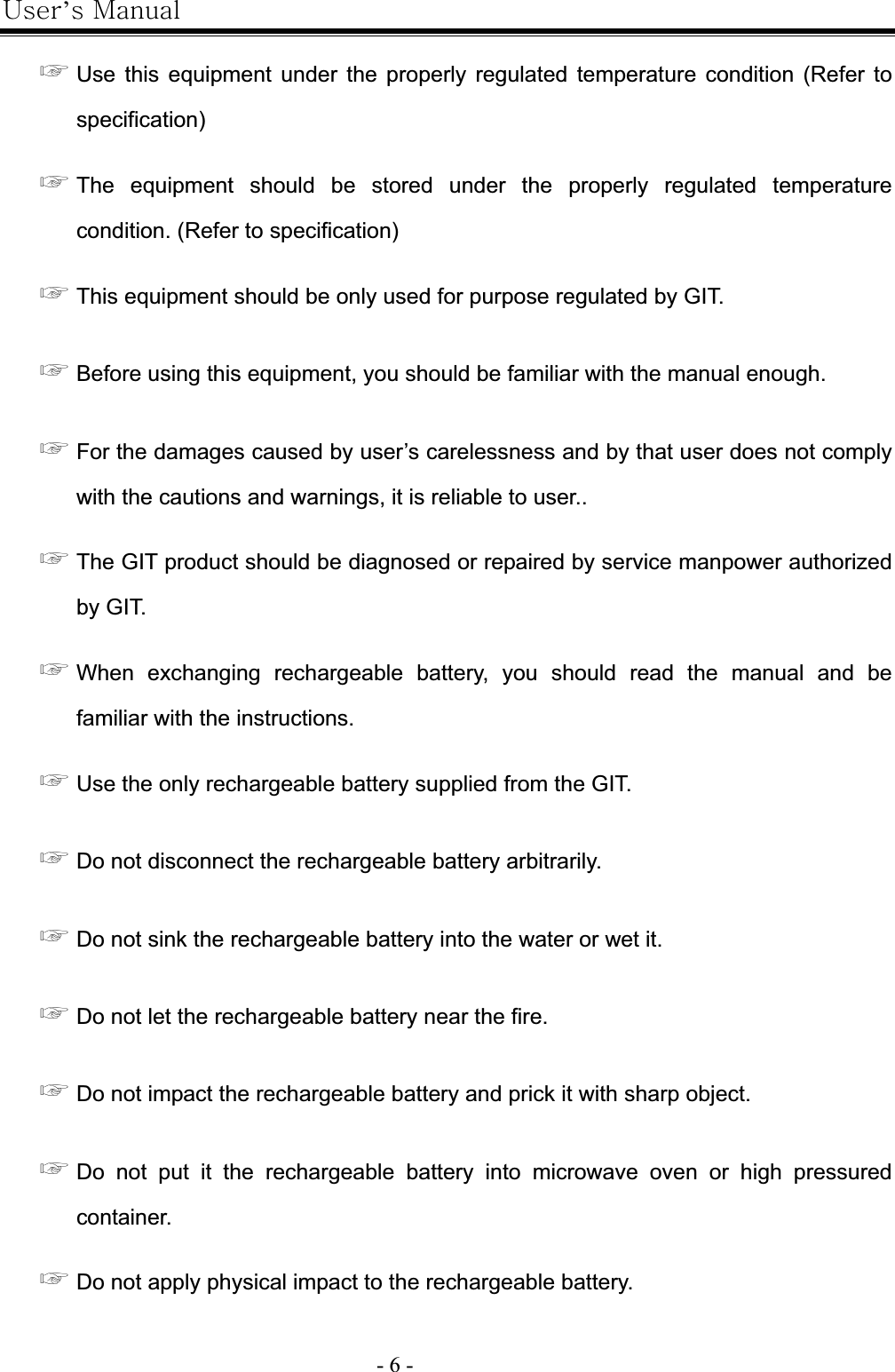 |’GtG- 6 -G൯GUse this equipment under the properly regulated temperature condition (Refer to specification)൯GThe equipment should be stored under the properly regulated temperature condition. (Refer to specification) ൯GThis equipment should be only used for purpose regulated by GIT. ൯GBefore using this equipment, you should be familiar with the manual enough.   ൯GFor the damages caused by user’s carelessness and by that user does not comply with the cautions and warnings, it is reliable to user.. ൯GThe GIT product should be diagnosed or repaired by service manpower authorized by GIT. ൯GWhen exchanging rechargeable battery, you should read the manual and be familiar with the instructions. ൯GUse the only rechargeable battery supplied from the GIT. ൯GDo not disconnect the rechargeable battery arbitrarily. ൯GDo not sink the rechargeable battery into the water or wet it. ൯GDo not let the rechargeable battery near the fire. ൯GDo not impact the rechargeable battery and prick it with sharp object. ൯GDo not put it the rechargeable battery into microwave oven or high pressured container. ൯GDo not apply physical impact to the rechargeable battery. 