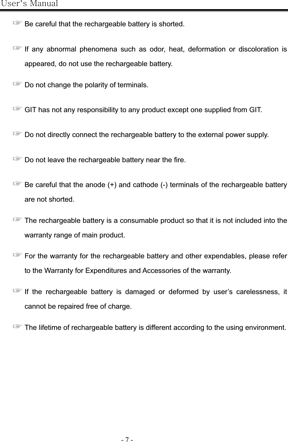 |’GtG- 7 -G൯GBe careful that the rechargeable battery is shorted. ൯GIf any abnormal phenomena such as odor, heat, deformation or discoloration is appeared, do not use the rechargeable battery.   ൯GDo not change the polarity of terminals. ൯GGIT has not any responsibility to any product except one supplied from GIT.   ൯GDo not directly connect the rechargeable battery to the external power supply. ൯GDo not leave the rechargeable battery near the fire. ൯GBe careful that the anode (+) and cathode (-) terminals of the rechargeable battery are not shorted. ൯GThe rechargeable battery is a consumable product so that it is not included into the warranty range of main product. ൯GFor the warranty for the rechargeable battery and other expendables, please refer to the Warranty for Expenditures and Accessories of the warranty. ൯GIf the rechargeable battery is damaged or deformed by user’s carelessness, it cannot be repaired free of charge. ൯GThe lifetime of rechargeable battery is different according to the using environment. 