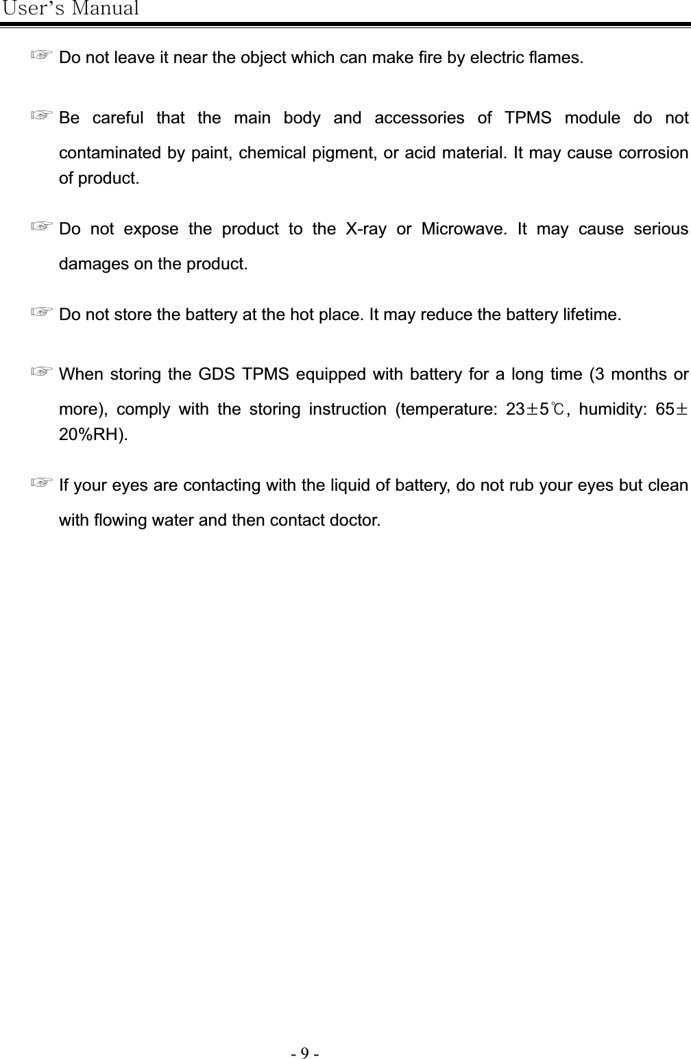 |’GtG- 9 -G൯GDo not leave it near the object which can make fire by electric flames. ൯GBe careful that the main body and accessories of TPMS module do not contaminated by paint, chemical pigment, or acid material. It may cause corrosion of product. ൯GDo not expose the product to the X-ray or Microwave. It may cause serious damages on the product. ൯GDo not store the battery at the hot place. It may reduce the battery lifetime. ൯GWhen storing the GDS TPMS equipped with battery for a long time (3 months or more), comply with the storing instruction (temperature: 23·5୅, humidity: 65·20%RH).൯GIf your eyes are contacting with the liquid of battery, do not rub your eyes but clean with flowing water and then contact doctor. 