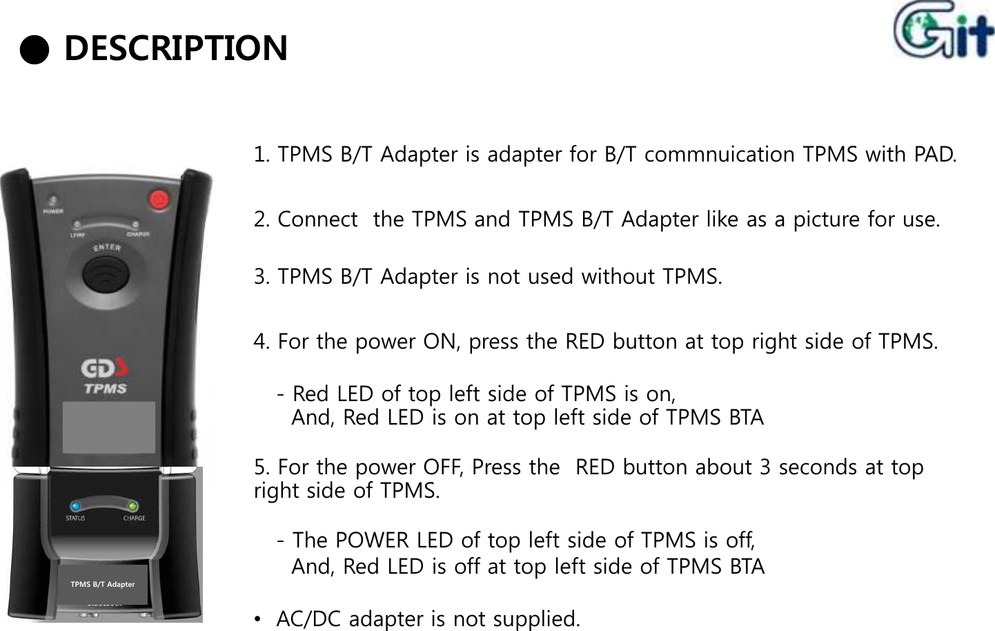 1. TPMS B/T Adapter is adapter for B/T commnuication TPMS with PAD.2. Connect  the TPMS and TPMS B/T Adapter like as a picture for use.3. TPMS B/T Adapter is not used without TPMS.● DESCRIPTION4. For the power ON, press the RED button at top right side of TPMS.- Red LED of top left side of TPMS is on,And, Red LED is on at top left side of TPMS BTA- Red LED of top left side of TPMS is on,And, Red LED is on at top left side of TPMS BTA5. For the power OFF, Press the  RED button about 3 seconds at top right side of TPMS.- The POWER LED of top left side of TPMS is off,And, Red LED is off at top left side of TPMS BTATPMS B/T Adapter•AC/DC adapter is not supplied.