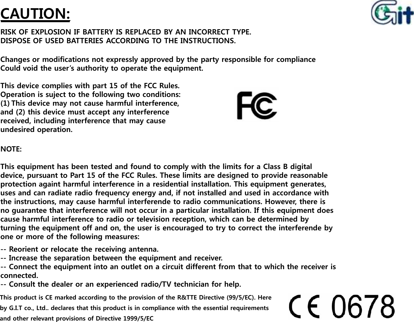 CAUTION:RISK OF EXPLOSION IF BATTERY IS REPLACED BY AN INCORRECT TYPE.DISPOSE OF USED BATTERIES ACCORDING TO THE INSTRUCTIONS.Changes or modifications not expressly approved by the party responsible for complianceCould void the user’s authority to operate the equipment.This device complies with part 15 of the FCC Rules.Operation is suject to the following two conditions:(1) This device may not cause harmful interference,and (2) this device must accept any interferencereceived, including interference that may causeundesired operation.NOTE:This equipment has been tested and found to comply with the limits for a Class B digital device, pursuant to Part 15 of the FCC Rules. These limits are designed to provide reasonable protection againt harmful interference in a residential installation. This equipment generates, uses and can radiate radio frequency energy and, if not installed and used in accordance with the instructions, may cause harmful interferende to radio communications. However, there is no guarantee that interference will not occur in a particular installation. If this equipment does cause harmful interference to radio or television reception, which can be determined by turning the equipment off and on, the user is encouraged to try to correct the interferende by one or more of the following measures:4NOTE:This equipment has been tested and found to comply with the limits for a Class B digital device, pursuant to Part 15 of the FCC Rules. These limits are designed to provide reasonable protection againt harmful interference in a residential installation. This equipment generates, uses and can radiate radio frequency energy and, if not installed and used in accordance with the instructions, may cause harmful interferende to radio communications. However, there is no guarantee that interference will not occur in a particular installation. If this equipment does cause harmful interference to radio or television reception, which can be determined by turning the equipment off and on, the user is encouraged to try to correct the interferende by one or more of the following measures:-- Reorient or relocate the receiving antenna.-- Increase the separation between the equipment and receiver.-- Connect the equipment into an outlet on a circuit different from that to which the receiver is connected.-- Consult the dealer or an experienced radio/TV technician for help.This product is CE marked according to the provision of the R&amp;TTE Directive (99/5/EC). Here by G.I.T co., Ltd.. declares that this product is in compliance with the essential requirements and other relevant provisions of Directive 1999/5/EC 