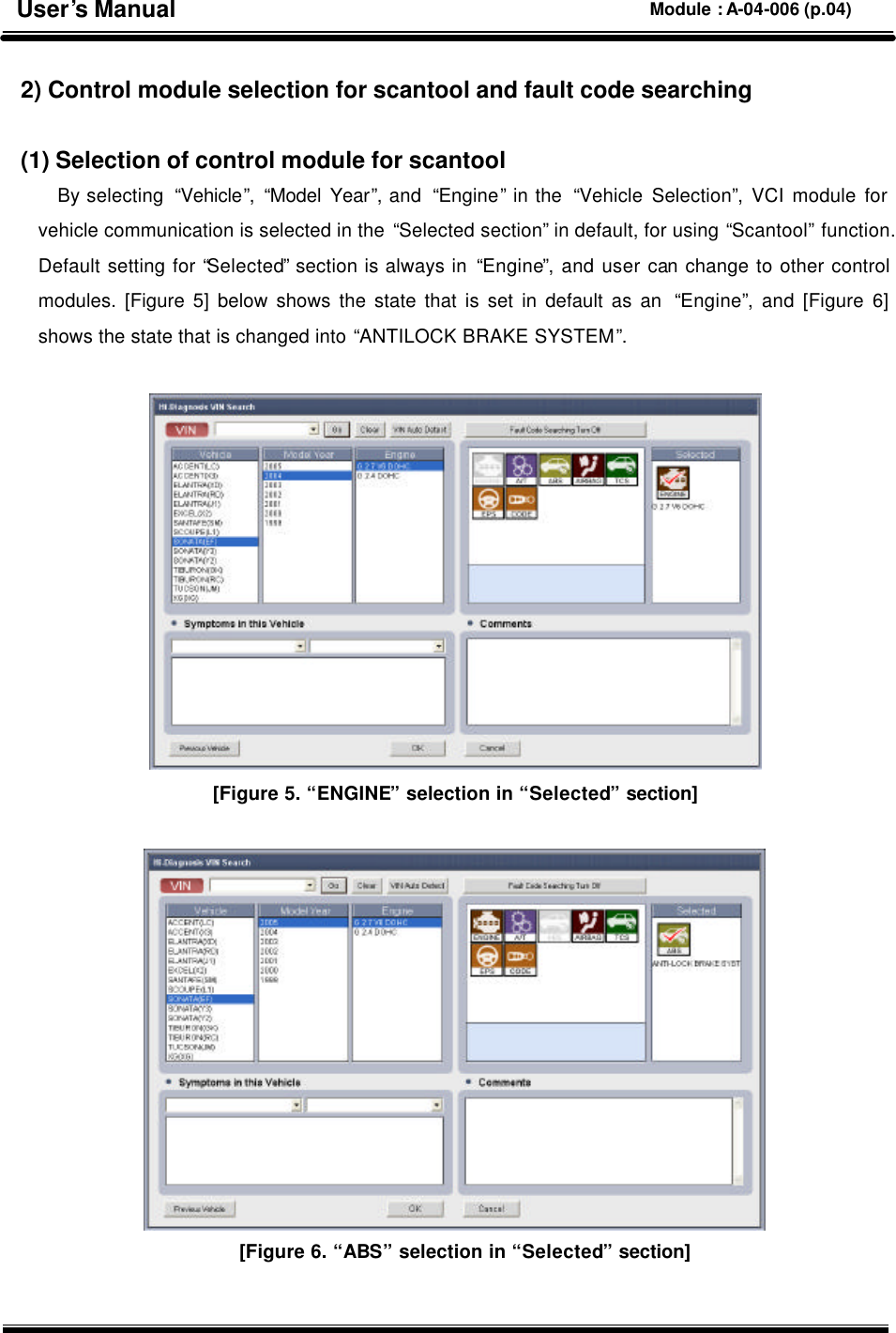  2) Control module selection for scantool and fault code searching  (1) Selection of control module for scantool By selecting  “Vehicle”, “Model Year”, and  “Engine” in the  “Vehicle Selection”, VCI module for vehicle communication is selected in the “Selected section” in default, for using “Scantool” function. Default setting for “Selected” section is always in “Engine”, and user can change to other control modules. [Figure 5] below shows the state that is set in default as an  “Engine”, and [Figure 6] shows the state that is changed into “ANTILOCK BRAKE SYSTEM”.   [Figure 5. “ENGINE” selection in “Selected” section]   [Figure 6. “ABS” selection in “Selected” section] User’s Manual Module : A-04-006 (p.04) 