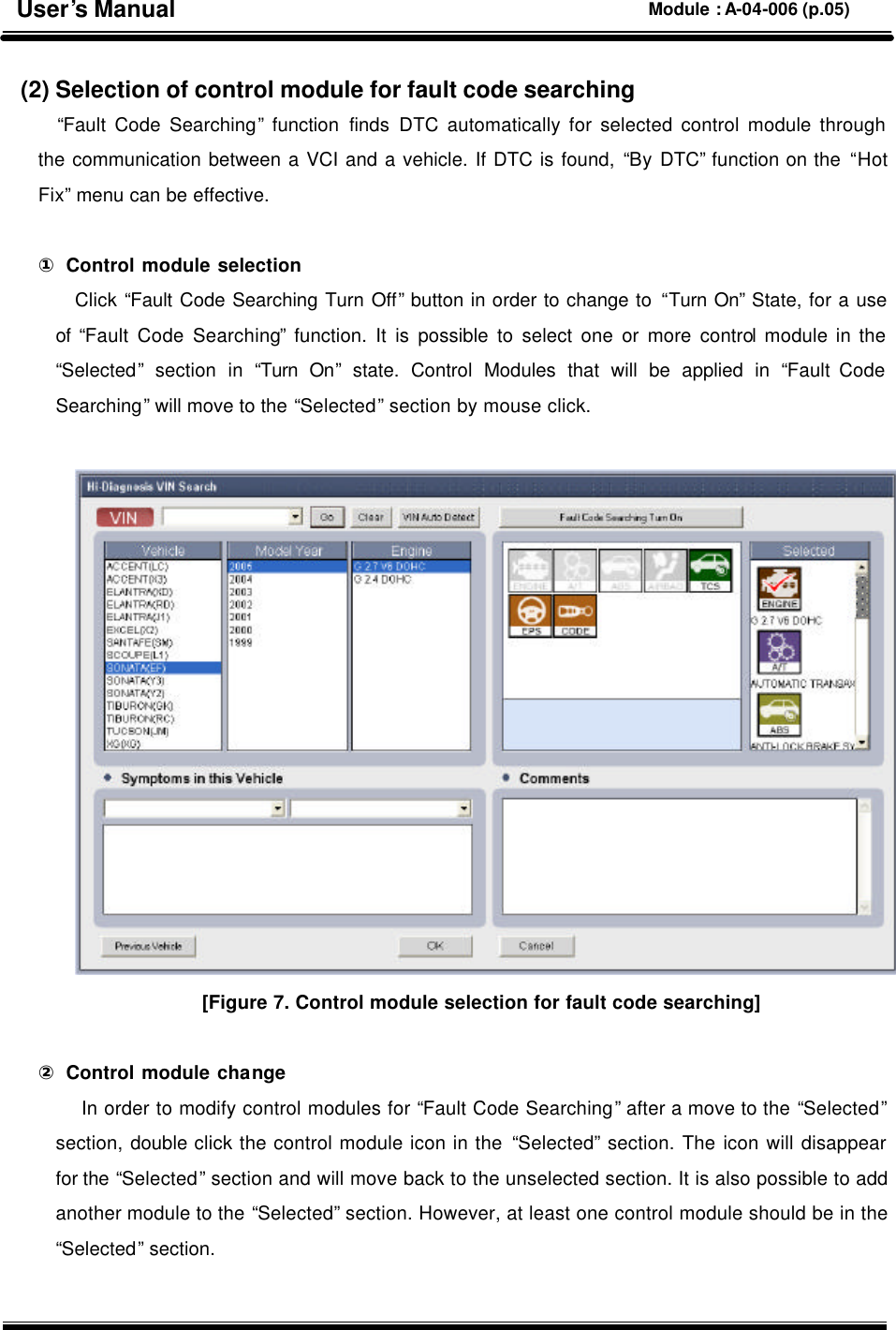  (2) Selection of control module for fault code searching “Fault Code Searching” function finds DTC automatically for selected control module through the communication between a VCI and a vehicle. If DTC is found, “By DTC” function on the “Hot Fix” menu can be effective.  ① Control module selection Click “Fault Code Searching Turn Off” button in order to change to “Turn On” State, for a use of  “Fault Code Searching” function. It is possible to select one or more control module in the “Selected” section in “Turn On” state. Control Modules that will be applied in “Fault Code Searching” will move to the “Selected” section by mouse click.   [Figure 7. Control module selection for fault code searching]  ② Control module change  In order to modify control modules for “Fault Code Searching” after a move to the “Selected” section, double click the control module icon in the “Selected” section. The icon will disappear for the “Selected” section and will move back to the unselected section. It is also possible to add another module to the “Selected” section. However, at least one control module should be in the “Selected” section.  User’s Manual Module : A-04-006 (p.05) 