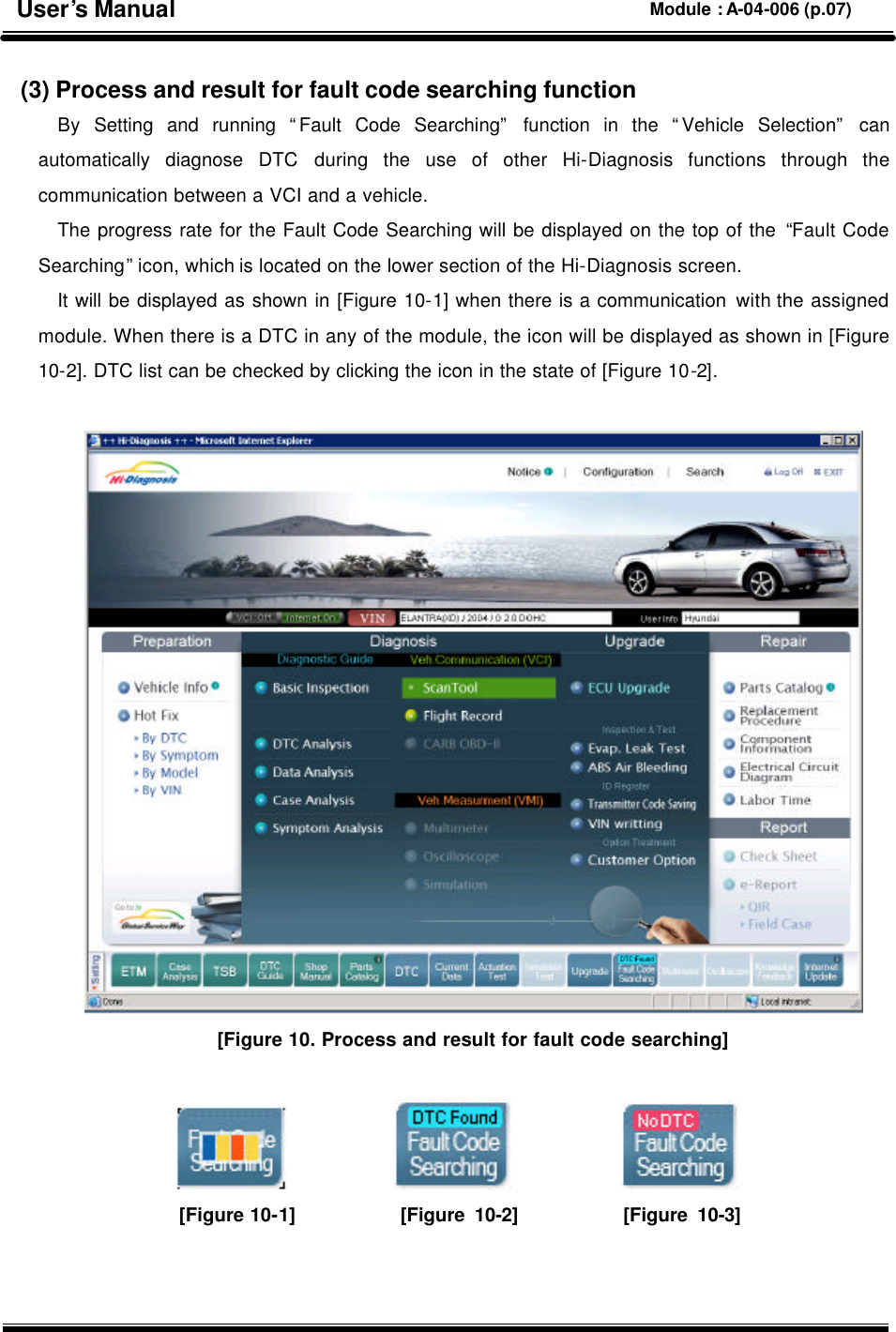  (3) Process and result for fault code searching function By  Setting and running “Fault Code Searching” function in the “Vehicle Selection” can automatically diagnose DTC during the use of other Hi-Diagnosis functions through the communication between a VCI and a vehicle.   The progress rate for the Fault Code Searching will be displayed on the top of the “Fault Code Searching” icon, which is located on the lower section of the Hi-Diagnosis screen.   It will be displayed as shown in [Figure 10-1] when there is a communication with the assigned module. When there is a DTC in any of the module, the icon will be displayed as shown in [Figure 10-2]. DTC list can be checked by clicking the icon in the state of [Figure 10-2].   [Figure 10. Process and result for fault code searching]                           [Figure 10-1]           [Figure 10-2]           [Figure 10-3]   User’s Manual Module : A-04-006 (p.07) 