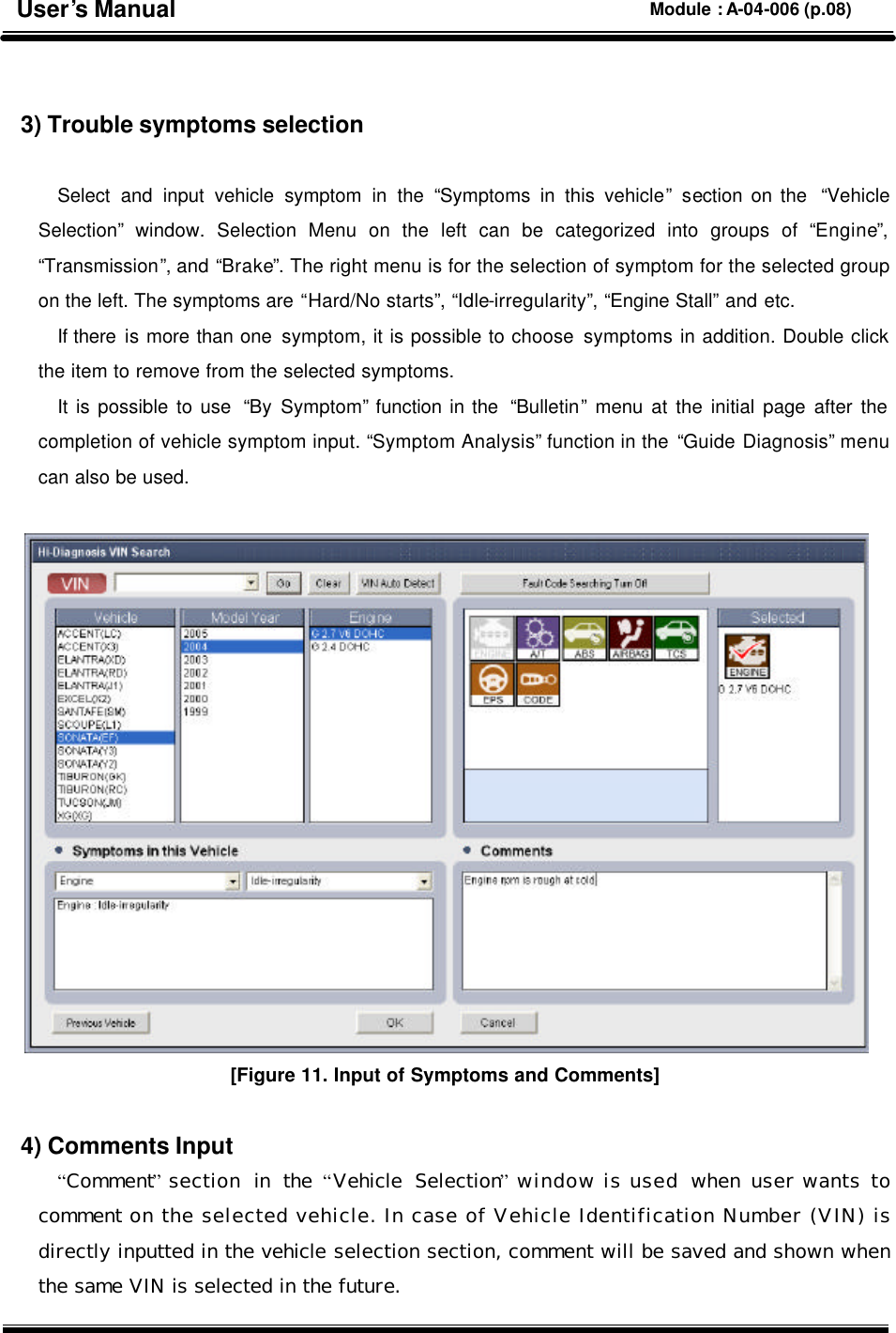   3) Trouble symptoms selection  Select and input vehicle symptom in the “Symptoms in this vehicle” section on the  “Vehicle Selection” window. Selection Menu on the left can be categorized into groups of “Engine”, “Transmission”, and “Brake”. The right menu is for the selection of symptom for the selected group on the left. The symptoms are “Hard/No starts”, “Idle-irregularity”, “Engine Stall” and etc.   If there is more than one symptom, it is possible to choose symptoms in addition. Double click the item to remove from the selected symptoms.   It is possible to use  “By Symptom” function in the  “Bulletin” menu at the initial page after the completion of vehicle symptom input. “Symptom Analysis” function in the “Guide Diagnosis” menu can also be used.   [Figure 11. Input of Symptoms and Comments]  4) Comments Input “Comment” section in the  “Vehicle Selection” window is used  when user wants to comment on the selected vehicle. In case of Vehicle Identification Number (VIN) is directly inputted in the vehicle selection section, comment will be saved and shown when the same VIN is selected in the future. User’s Manual Module : A-04-006 (p.08) 