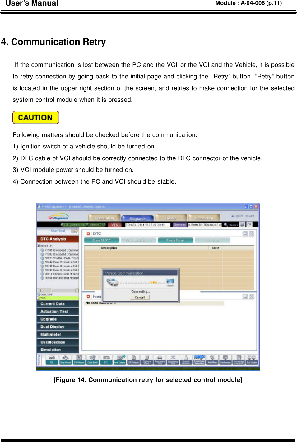   4. Communication Retry   If the communication is lost between the PC and the VCI or the VCI and the Vehicle, it is possible to retry connection by going back to the initial page and clicking the “Retry” button. “Retry” button is located in the upper right section of the screen, and retries to make connection for the selected system control module when it is pressed.    Following matters should be checked before the communication.   1) Ignition switch of a vehicle should be turned on. 2) DLC cable of VCI should be correctly connected to the DLC connector of the vehicle. 3) VCI module power should be turned on. 4) Connection between the PC and VCI should be stable.   [Figure 14. Communication retry for selected control module] User’s Manual Module : A-04-006 (p.11) 