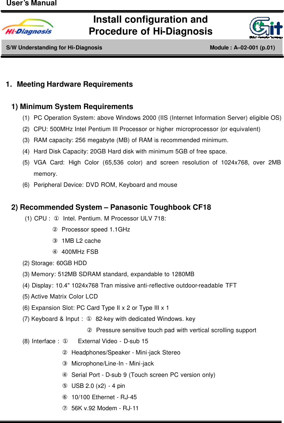       1. Meeting Hardware Requirements  1) Minimum System Requirements  (1) PC Operation System: above Windows 2000 (IIS (Internet Information Server) eligible OS) (2) CPU: 500MHz Intel Pentium III Processor or higher microprocessor (or equivalent) (3) RAM capacity: 256 megabyte (MB) of RAM is recommended minimum. (4) Hard Disk Capacity: 20GB Hard disk with minimum 5GB of free space.   (5) VGA  Card: High Color (65,536 color) and screen resolution of 1024x768, over 2MB memory.   (6) Peripheral Device: DVD ROM, Keyboard and mouse    2) Recommended System – Panasonic Toughbook CF18       (1) CPU :  ① Intel. Pentium. M Processor ULV 718:     ② Processor speed 1.1GHz     ③ 1MB L2 cache     ④ 400MHz FSB   (2) Storage: 60GB HDD   (3) Memory: 512MB SDRAM standard, expandable to 1280MB   (4) Display: 10.4&quot; 1024x768 Tran missive anti-reflective outdoor-readable TFT (5) Active Matrix Color LCD (6) Expansion Slot: PC Card Type II x 2 or Type III x 1   (7) Keyboard &amp; Input :  ① 82-key with dedicated Windows. key              ② Pressure sensitive touch pad with vertical scrolling support   (8) Interface :  ①    External Video - D-sub 15      ② Headphones/Speaker - Mini-jack Stereo      ③ Microphone/Line-In - Mini-jack      ④ Serial Port - D-sub 9 (Touch screen PC version only)      ⑤ USB 2.0 (x2) - 4 pin      ⑥ 10/100 Ethernet - RJ-45      ⑦ 56K v.92 Modem - RJ-11   Install configuration and   Procedure of Hi-Diagnosis S/W Understanding for Hi-Diagnosis                                       Module : A–02-001 (p.01) User’s Manual 