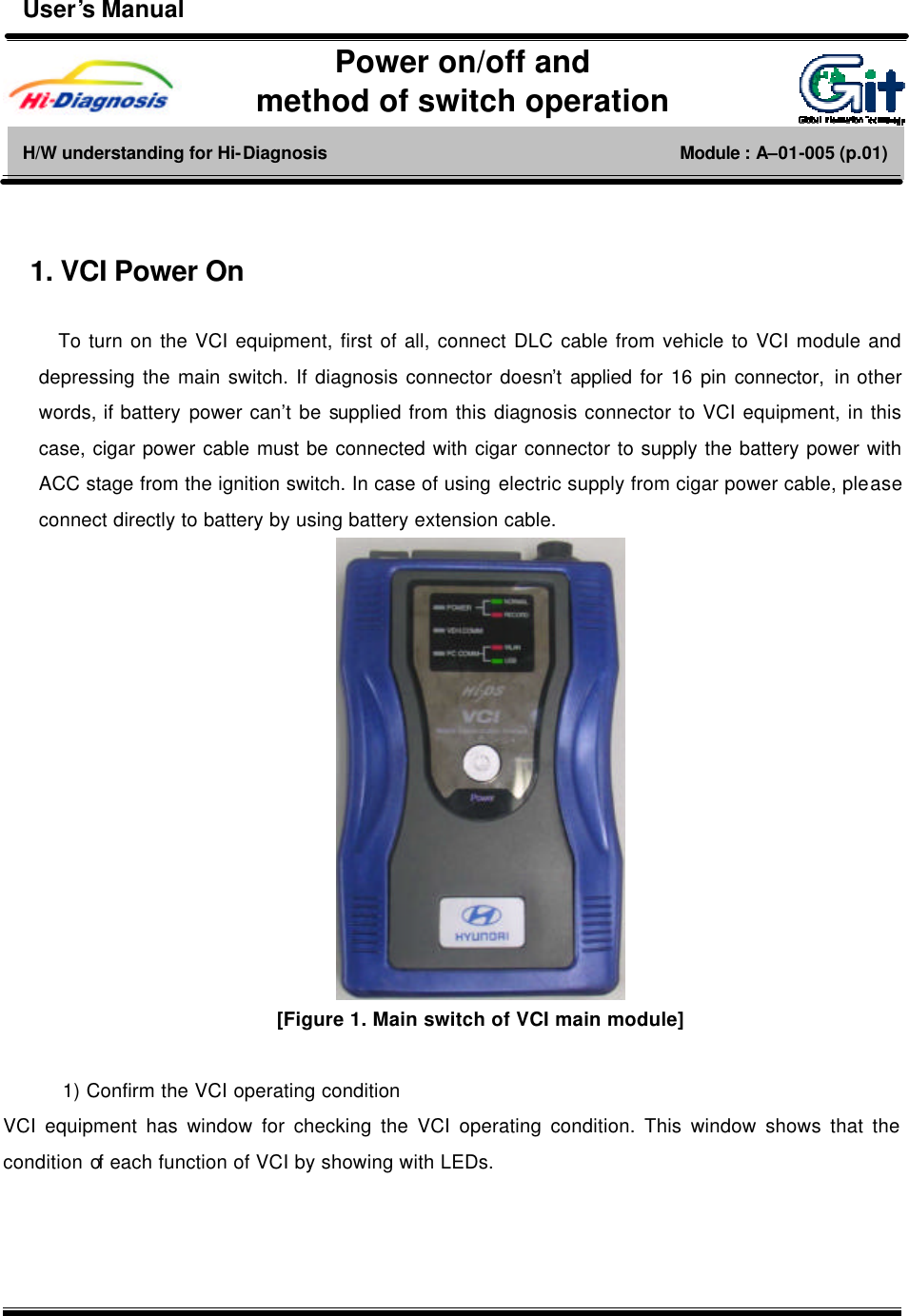  1      1. VCI Power On  To turn on the VCI equipment, first of all, connect DLC cable from vehicle to VCI module and depressing the main switch. If diagnosis connector doesn’t applied for 16 pin connector, in other words, if battery power can’t be supplied from this diagnosis connector to VCI equipment, in this case, cigar power cable must be connected with cigar connector to supply the battery power with ACC stage from the ignition switch. In case of using electric supply from cigar power cable, please connect directly to battery by using battery extension cable.  [Figure 1. Main switch of VCI main module]  1) Confirm the VCI operating condition VCI equipment has window for checking the VCI operating condition. This window shows that the condition of each function of VCI by showing with LEDs.    Power on/off and   method of switch operation H/W understanding for Hi-Diagnosis                                        Module : A–01-005 (p.01) User’s Manual 