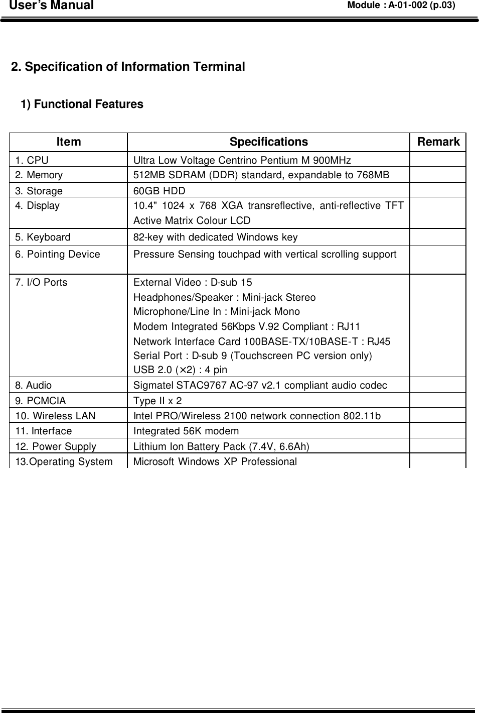   2. Specification of Information Terminal  1) Functional Features       Item Specifications Remark 1. CPU Ultra Low Voltage Centrino Pentium M 900MHz  2. Memory 512MB SDRAM (DDR) standard, expandable to 768MB     3. Storage 60GB HDD   4. Display 10.4&quot; 1024 x 768 XGA transreflective, anti-reflective TFT Active Matrix Colour LCD  5. Keyboard 82-key with dedicated Windows key   6. Pointing Device Pressure Sensing touchpad with vertical scrolling support   7. I/O Ports External Video : D-sub 15 Headphones/Speaker : Mini-jack Stereo Microphone/Line In : Mini-jack Mono Modem Integrated 56Kbps V.92 Compliant : RJ11 Network Interface Card 100BASE-TX/10BASE-T : RJ45 Serial Port : D-sub 9 (Touchscreen PC version only) USB 2.0 (×2) : 4 pin  8. Audio Sigmatel STAC9767 AC-97 v2.1 compliant audio codec   9. PCMCIA Type II x 2   10. Wireless LAN Intel PRO/Wireless 2100 network connection 802.11b   11. Interface Integrated 56K modem   12. Power Supply Lithium Ion Battery Pack (7.4V, 6.6Ah)  13.Operating System Microsoft Windows XP Professional  User’s Manual Module : A-01-002 (p.03) 