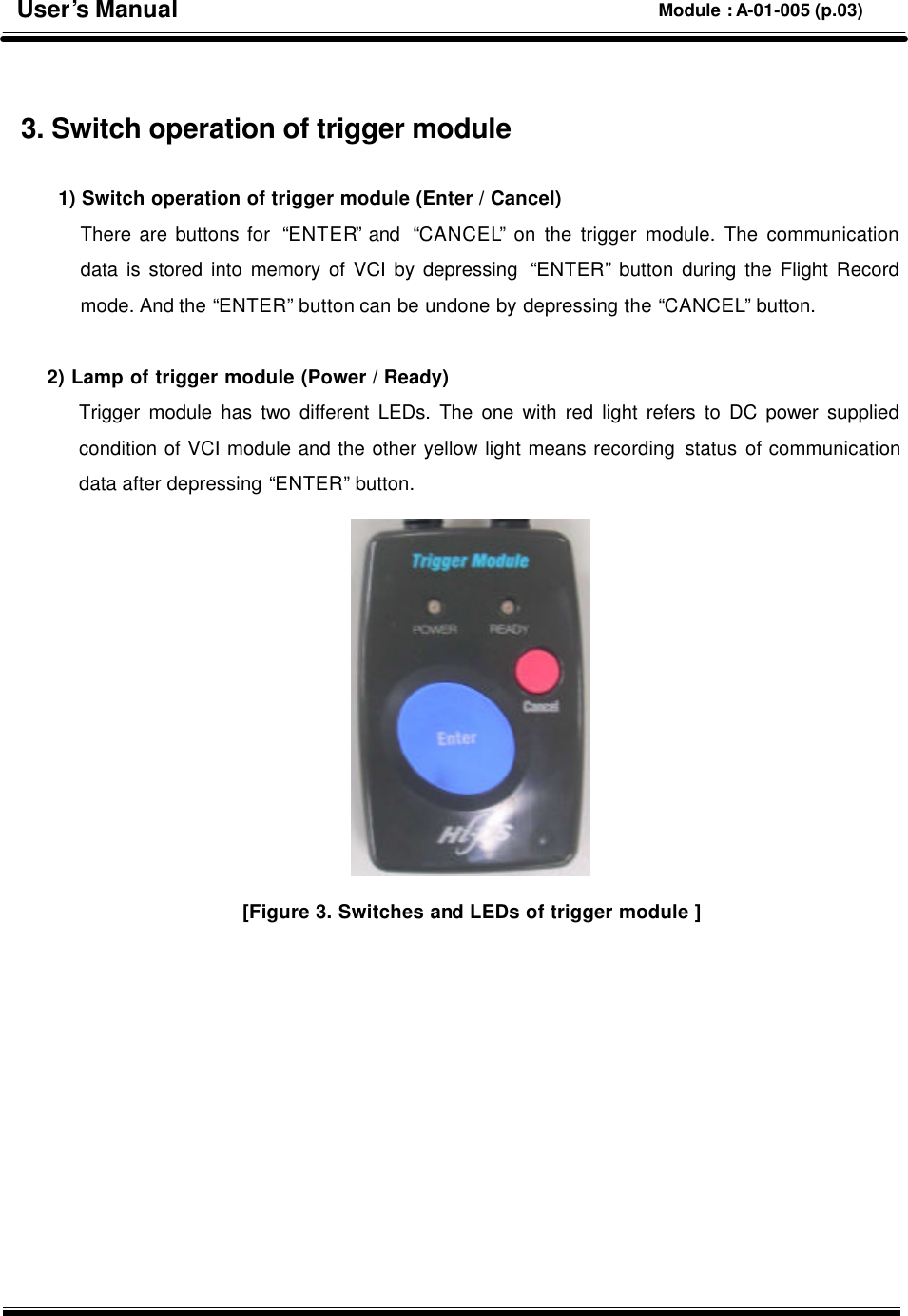    3. Switch operation of trigger module    1) Switch operation of trigger module (Enter / Cancel) There are buttons for  “ENTER” and  “CANCEL” on the trigger module. The communication data is stored into memory of VCI by depressing  “ENTER” button during the Flight Record mode. And the “ENTER” button can be undone by depressing the “CANCEL” button.   2) Lamp of trigger module (Power / Ready) Trigger module has two different LEDs. The one with red light refers to DC power supplied condition of VCI module and the other yellow light means recording status of communication data after depressing “ENTER” button.  [Figure 3. Switches and LEDs of trigger module ]           User’s Manual Module : A-01-005 (p.03) 