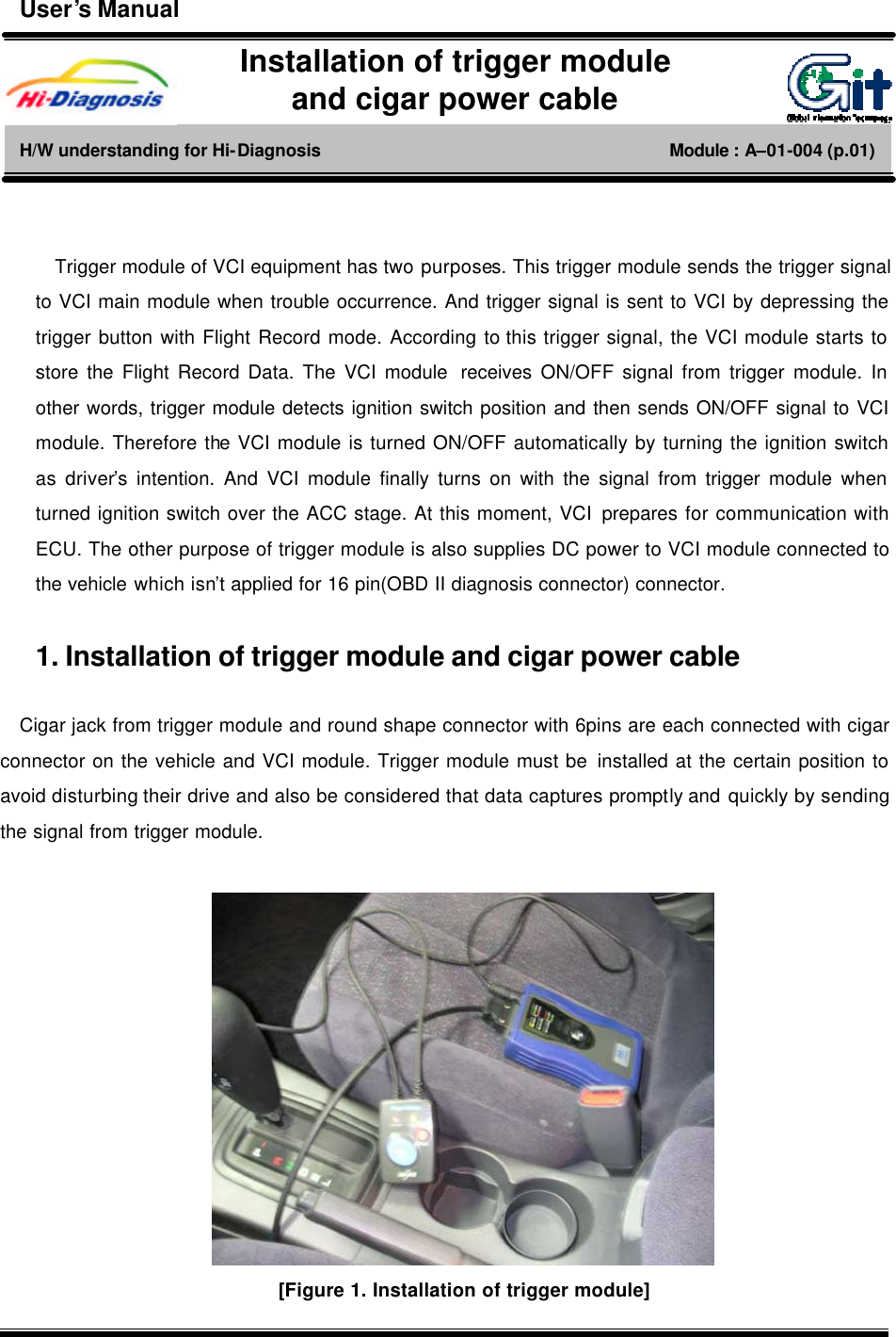       Trigger module of VCI equipment has two purposes. This trigger module sends the trigger signal to VCI main module when trouble occurrence. And trigger signal is sent to VCI by depressing the trigger button with Flight Record mode. According to this trigger signal, the VCI module starts to store the Flight Record Data. The VCI module  receives ON/OFF signal from trigger module. In other words, trigger module detects ignition switch position and then sends ON/OFF signal to VCI module. Therefore the VCI module is turned ON/OFF automatically by turning the ignition switch as driver’s intention. And VCI module finally turns on with the signal from trigger module when turned ignition switch over the ACC stage. At this moment, VCI prepares for communication with ECU. The other purpose of trigger module is also supplies DC power to VCI module connected to the vehicle which isn’t applied for 16 pin(OBD II diagnosis connector) connector.    1. Installation of trigger module and cigar power cable    Cigar jack from trigger module and round shape connector with 6pins are each connected with cigar connector on the vehicle and VCI module. Trigger module must be installed at the certain position to avoid disturbing their drive and also be considered that data captures promptly and quickly by sending the signal from trigger module.   [Figure 1. Installation of trigger module] Installation of trigger module   and cigar power cable H/W understanding for Hi-Diagnosis                                        Module : A–01-004 (p.01) User’s Manual 