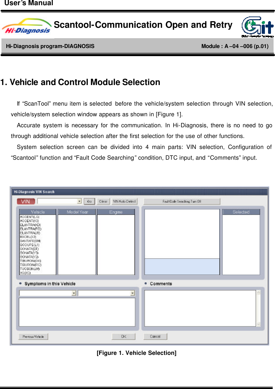         1. Vehicle and Control Module Selection  If  “ScanTool” menu item is selected  before the vehicle/system selection through VIN selection, vehicle/system selection window appears as shown in [Figure 1]. Accurate  system is necessary for the communication. In Hi-Diagnosis, there is no need to go through additional vehicle selection after the first selection for the use of other functions.   System selection screen can be divided into 4 main parts: VIN selection, Configuration of “Scantool” function and “Fault Code Searching” condition, DTC input, and “Comments” input.    [Figure 1. Vehicle Selection] Scantool-Communication Open and Retry Hi-Diagnosis program-DIAGNOSIS                                        Module : A –04 –006 (p.01) User’s Manual 