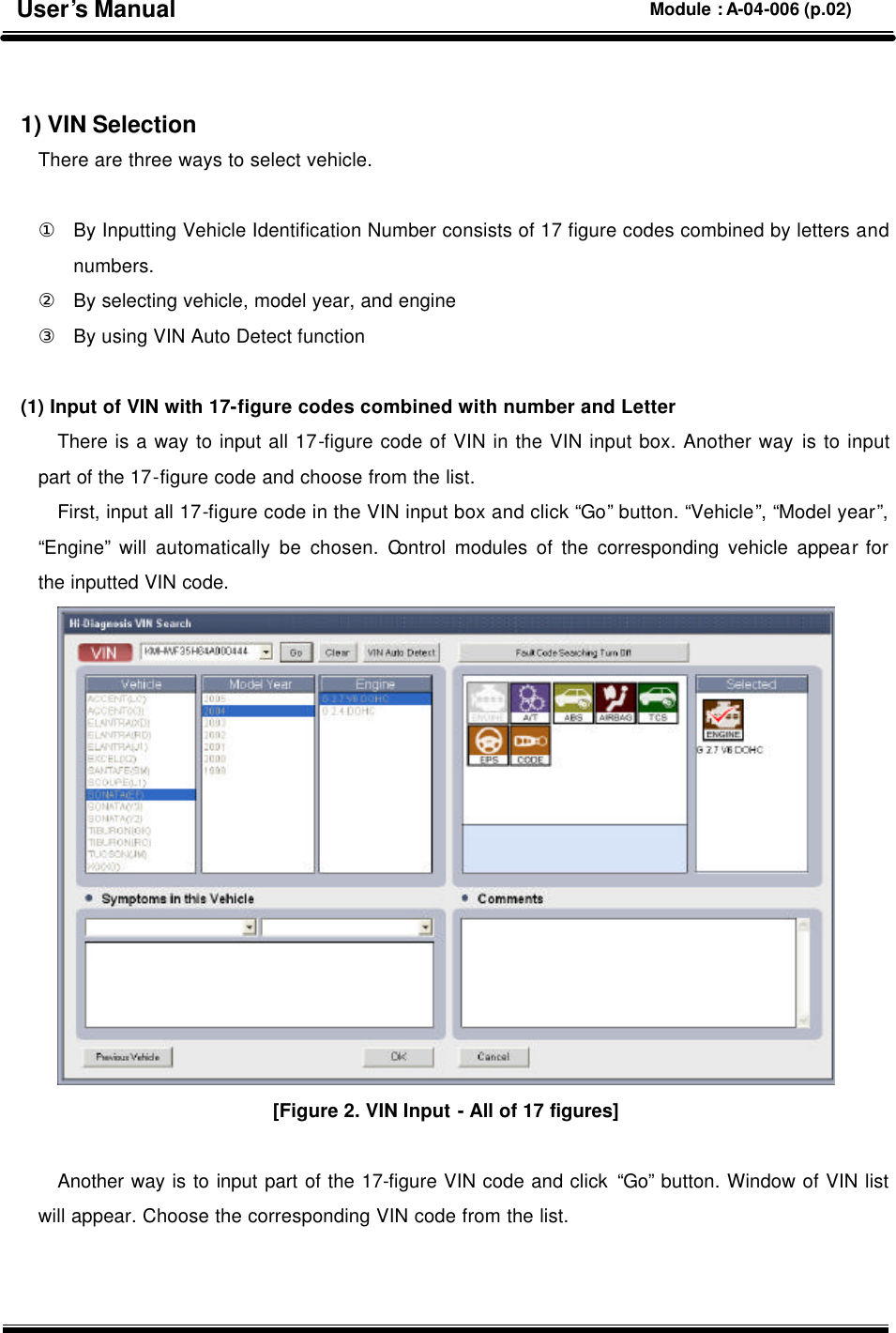   1) VIN Selection There are three ways to select vehicle.    ① By Inputting Vehicle Identification Number consists of 17 figure codes combined by letters and numbers. ② By selecting vehicle, model year, and engine   ③ By using VIN Auto Detect function        (1) Input of VIN with 17-figure codes combined with number and Letter There is a way to input all 17-figure code of VIN in the VIN input box. Another way is to input part of the 17-figure code and choose from the list.   First, input all 17-figure code in the VIN input box and click “Go” button. “Vehicle”, “Model year”, “Engine” will automatically be chosen. Control modules of the corresponding vehicle appear for the inputted VIN code.  [Figure 2. VIN Input - All of 17 figures]  Another way is to input part of the 17-figure VIN code and click “Go” button. Window of VIN list will appear. Choose the corresponding VIN code from the list.     User’s Manual Module : A-04-006 (p.02) 