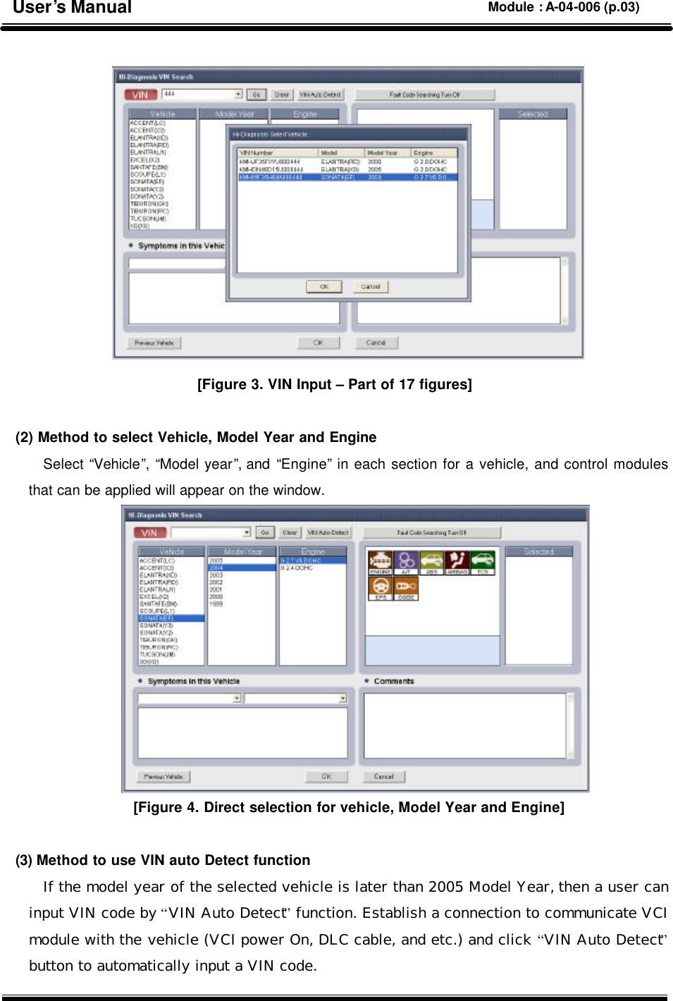   [Figure 3. VIN Input – Part of 17 figures]  (2) Method to select Vehicle, Model Year and Engine Select “Vehicle”, “Model year”, and “Engine” in each section for a vehicle, and control modules that can be applied will appear on the window.  [Figure 4. Direct selection for vehicle, Model Year and Engine]  (3) Method to use VIN auto Detect function If the model year of the selected vehicle is later than 2005 Model Year, then a user can input VIN code by “VIN Auto Detect” function. Establish a connection to communicate VCI module with the vehicle (VCI power On, DLC cable, and etc.) and click “VIN Auto Detect” button to automatically input a VIN code. User’s Manual Module : A-04-006 (p.03) 