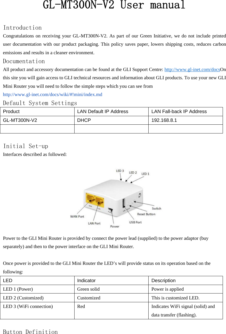GL-MT300N-V2 User manual Introduction Congratulations on receiving your GL-MT300N-V2. As part of our Green Initiative, we do not include printed user documentation with our product packaging. This policy saves paper, lowers shipping costs, reduces carbon emissions and results in a cleaner environment. Documentation All product and accessory documentation can be found at the GLI Support Centre: http://www.gl-inet.com/docsOn this site you will gain access to GLI technical resources and information about GLI products. To use your new GLI Mini Router you will need to follow the simple steps which you can see from   http://www.gl-inet.com/docs/wiki/#!mini/index.md Default System Settings Product LAN Default IP Address  LAN Fall-back IP Address GL-MT300N-V2 DHCP  192.168.8.1     Initial Set-up Interfaces described as followed:  Power to the GLI Mini Router is provided by connect the power lead (supplied) to the power adaptor (buy separately) and then to the power interface on the GLI Mini Router.  Once power is provided to the GLI Mini Router the LED’s will provide status on its operation based on the following: LED Indicator Description LED 1 (Power)  Green solid  Power is applied LED 2 (Customized)  Customized  This is customized LED. LED 3 (WiFi connection)  Red  Indicates WiFi signal (solid) and data transfer (flashing).  Button Definition 